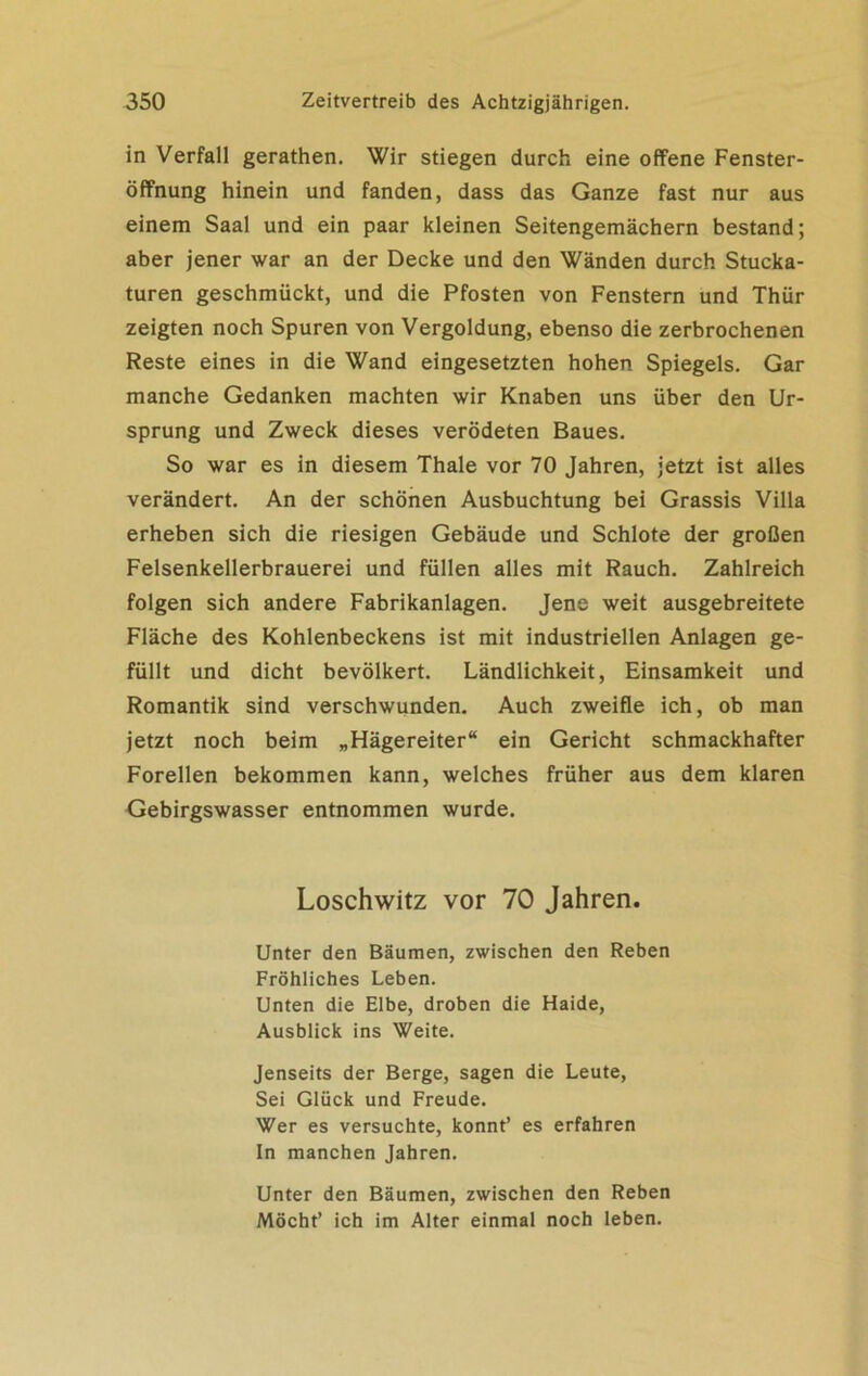in Verfall gerathen. Wir stiegen durch eine offene Fenster- öffnung hinein und fanden, dass das Ganze fast nur aus einem Saal und ein paar kleinen Seitengemächern bestand; aber jener war an der Decke und den Wänden durch Stucka- turen geschmückt, und die Pfosten von Fenstern und Thür zeigten noch Spuren von Vergoldung, ebenso die zerbrochenen Reste eines in die Wand eingesetzten hohen Spiegels. Gar manche Gedanken machten wir Knaben uns über den Ur- sprung und Zweck dieses verödeten Baues. So war es in diesem Thale vor 70 Jahren, jetzt ist alles verändert. An der schönen Ausbuchtung bei Grassis Villa erheben sich die riesigen Gebäude und Schlote der großen Felsenkellerbrauerei und füllen alles mit Rauch. Zahlreich folgen sich andere Fabrikanlagen. Jene weit ausgebreitete Fläche des Kohlenbeckens ist mit industriellen Anlagen ge- füllt und dicht bevölkert. Ländlichkeit, Einsamkeit und Romantik sind verschwunden. Auch zweifle ich, ob man jetzt noch beim „Hägereiter“ ein Gericht schmackhafter Forellen bekommen kann, welches früher aus dem klaren Gebirgswasser entnommen wurde. Loschwitz vor 70 Jahren. Unter den Bäumen, zwischen den Reben Fröhliches Leben. Unten die Elbe, droben die Haide, Ausblick ins Weite. Jenseits der Berge, sagen die Leute, Sei Glück und Freude. Wer es versuchte, könnt’ es erfahren In manchen Jahren. Unter den Bäumen, zwischen den Reben Möcht’ ich im Alter einmal noch leben.