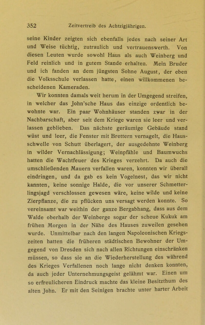 seine Kinder zeigten sich ebenfalls jedes nach seiner Art und Weise tüchtig, zutraulich und vertrauenswerth. Von diesen Leuten wurde sowohl Haus als auch Weinberg und Feld reinlich und in gutem Stande erhalten. Mein Bruder und ich fanden an dem jüngsten Sohne August, der eben die Volksschule verlassen hatte, einen willkommenen be- scheidenen Kameraden. Wir konnten damals weit herum in der Umgegend streifen, in welcher das John’sche Haus das einzige ordentlich be- wohnte war. Ein paar Wohnhäuser standen zwar in der Nachbarschaft, aber seit dem Kriege waren sie leer und ver- lassen geblieben. Das nächste geräumige Gebäude stand wüst und leer, die Fenster mit Brettern vernagelt, die Haus- schwelle von Schutt überlagert, der ausgedehnte Weinberg in wilder Vernachlässigung; Weinpfähle und Baumwuchs hatten die Wachtfeuer des Krieges verzehrt. Da auch die umschließenden Mauern verfallen waren, konnten wir überall eindringen, und da gab es kein Vogelnest, das wir nicht kannten, keine sonnige Halde, die vor unserer Schmetter- lingsjagd verschlossen gewesen wäre, keine wilde und keine Zierpflanze, die zu pflücken uns versagt werden konnte. So vereinsamt war weithin der ganze Bergabhang, dass aus dem Walde oberhalb der Weinberge sogar der scheue Kukuk am frühen Morgen in der Nähe des Hauses zuweilen gesehen wurde. Unmittelbar nach den langen Napoleonischen Kriegs- zeiten hatten die früheren städtischen Bewohner der Um- gegend von Dresden sich nach allen Richtungen einschränken müssen, so dass sie an die Wiederherstellung des während des Krieges Verfallenen noch lange nicht denken konnten, da auch jeder Unternehmungsgeist gelähmt war. Einen um so erfreulicheren Eindruck machte das kleine Besitzthum des alten John. Er mit den Seinigen brachte unter harter Arbeit