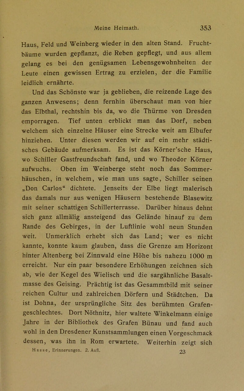 Haus, Feld und Weinberg wieder in den alten Stand. Frucht- bäume wurden gepflanzt, die Reben gepflegt, und aus allem gelang es bei den genügsamen Lebensgewohnheiten der Leute einen gewissen Ertrag zu erzielen, der die Familie leidlich ernährte. Und das Schönste war ja geblieben, die reizende Lage des ganzen Anwesens; denn fernhin überschaut man von hier das Elbthal, rechtshin bis da, wo die Thürme von Dresden emporragen. Tief unten erblickt man das Dorf, neben welchem sich einzelne Häuser eine Strecke weit am Elbufer hinziehen. Unter diesen werden wir auf ein mehr städti- sches Gebäude aufmerksam. Es ist das Körner’sche Haus, wo Schiller Gastfreundschaft fand, und wo Theodor Körner aufwuchs. Oben im Weinberge steht noch das Sommer- häuschen, in welchem, wie man uns sagte, Schiller seinen „Don Carlos“ dichtete. Jenseits der Elbe liegt malerisch das damals nur aus wenigen Häusern bestehende Blasewitz mit seiner schattigen Schillerterrasse. Darüber hinaus dehnt sich ganz allmälig ansteigend das Gelände hinauf zu dem Rande des Gebirges, in der Luftlinie wohl neun Stunden weit. Unmerklich erhebt sich das Land; wer es nicht kannte, konnte kaum glauben, dass die Grenze am Horizont hinter Altenberg bei Zinnwald eine Höhe bis nahezu 1000 m erreicht. Nur ein paar besondere Erhöhungen zeichnen sich ab, wie der Kegel des Wielisch und die sargähnliche Basalt- masse des Geising. Prächtig ist das Gesammtbild mit seiner reichen Cultur und zahlreichen Dörfern und Städtchen. Da ist Dohna, der ursprüngliche Sitz des berühmten Grafen- geschlechtes. Dort Nöthnitz, hier waltete Winkelmann einige Jahre in der Bibliothek des Grafen Bünau und fand auch wohl in den Dresdener Kunstsammlungen einen Vorgeschmack dessen, was ihn in Rom erwartete. Weiterhin zeigt sich Hasse, Erinnerungen. 2. Aufl. 23