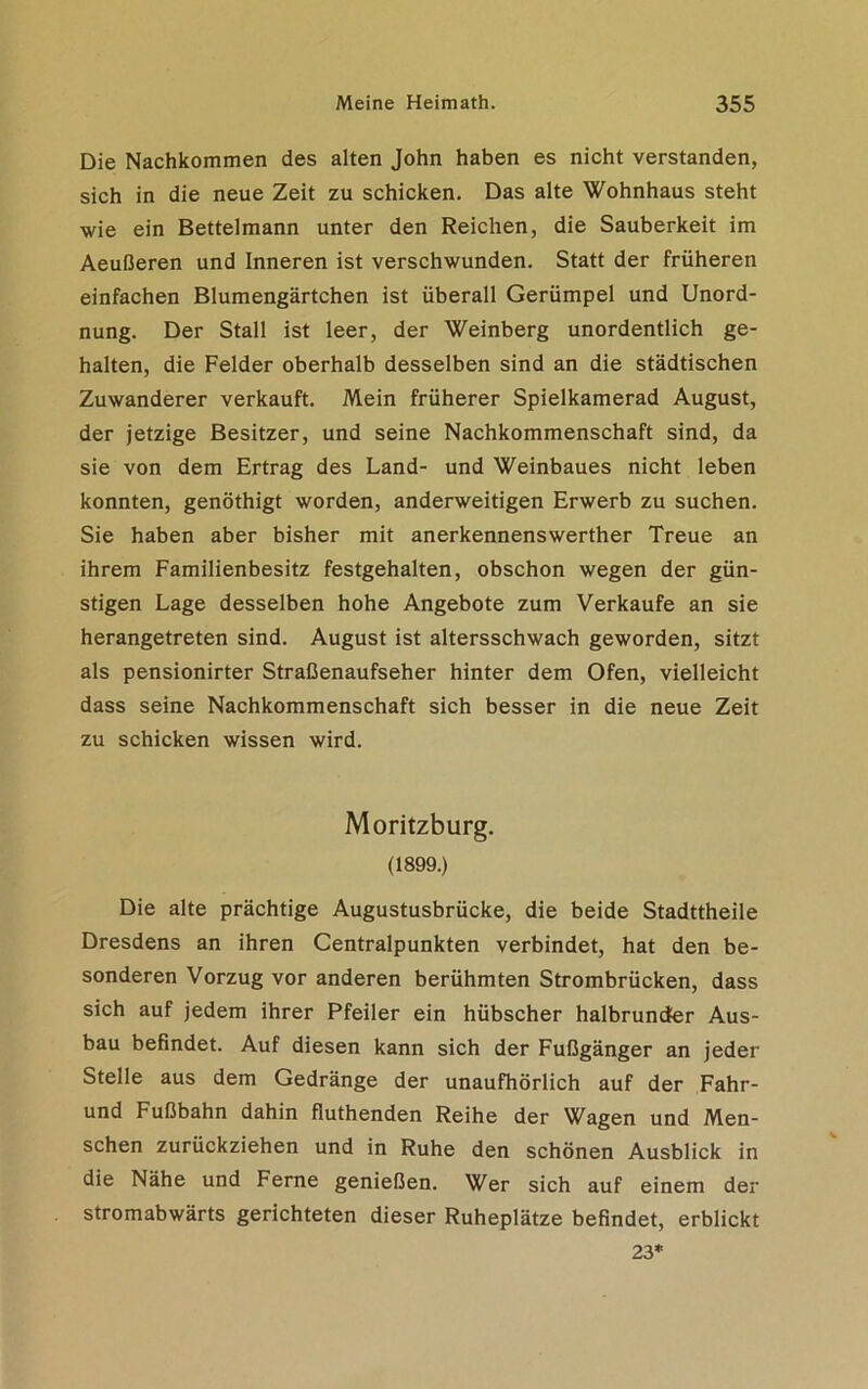 Die Nachkommen des alten John haben es nicht verstanden, sich in die neue Zeit zu schicken. Das alte Wohnhaus steht wie ein Bettelmann unter den Reichen, die Sauberkeit im Aeußeren und Inneren ist verschwunden. Statt der früheren einfachen Blumengärtchen ist überall Gerümpel und Unord- nung. Der Stall ist leer, der Weinberg unordentlich ge- halten, die Felder oberhalb desselben sind an die städtischen Zuwanderer verkauft. Mein früherer Spielkamerad August, der jetzige Besitzer, und seine Nachkommenschaft sind, da sie von dem Ertrag des Land- und Weinbaues nicht leben konnten, genöthigt worden, anderweitigen Erwerb zu suchen. Sie haben aber bisher mit anerkennenswerther Treue an ihrem Familienbesitz festgehalten, obschon wegen der gün- stigen Lage desselben hohe Angebote zum Verkaufe an sie herangetreten sind. August ist altersschwach geworden, sitzt als pensionirter Straßenaufseher hinter dem Ofen, vielleicht dass seine Nachkommenschaft sich besser in die neue Zeit zu schicken wissen wird. Moritzburg. (1899.) Die alte prächtige Augustusbrücke, die beide Stadttheile Dresdens an ihren Centralpunkten verbindet, hat den be- sonderen Vorzug vor anderen berühmten Strombrücken, dass sich auf jedem ihrer Pfeiler ein hübscher halbrunder Aus- bau befindet. Auf diesen kann sich der Fußgänger an jeder Stelle aus dem Gedränge der unaufhörlich auf der Fahr- und Fußbahn dahin fluthenden Reihe der Wagen und Men- schen zurückziehen und in Ruhe den schönen Ausblick in die Nähe und Ferne genießen. Wer sich auf einem der stromabwärts gerichteten dieser Ruheplätze befindet, erblickt 23*
