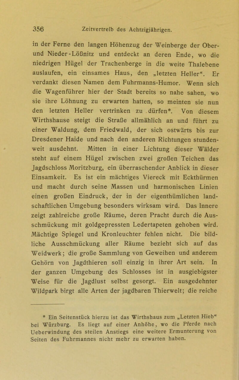 in der Ferne den langen Höhenzug der Weinberge der Ober- und Nieder-Lößnitz und entdeckt an deren Ende, wo die niedrigen Hügel der Trachenberge in die weite Thalebene auslaufen, ein einsames Haus, den „letzten Heller“. Er verdankt diesen Namen dem Fuhrmanns-Humor. Wenn sich die Wagenführer hier der Stadt bereits so nahe sahen, wo sie ihre Löhnung zu erwarten hatten, so meinten sie nun den letzten Heller vertrinken zu dürfen*. Von diesem Wirthshause steigt die Straße allmählich an und führt zu einer Waldung, dem Friedwald, der sich ostwärts bis zur Dresdener Haide und nach den anderen Richtungen stunden- weit ausdehnt. Mitten in einer Lichtung dieser Wälder steht auf einem Hügel zwischen zwei großen Teichen das Jagdschloss Moritzburg, ein überraschender Anblick in dieser Einsamkeit. Es ist ein mächtiges Viereck mit Eckthürmen und macht durch seine Massen und harmonischen Linien einen großen Eindruck, der in der eigenthümlichen land- schaftlichen Umgebung besonders wirksam wird. Das Innere zeigt zahlreiche große Räume, deren Pracht durch die Aus- schmückung mit goldgepressten Ledertapeten gehoben wird. Mächtige Spiegel und Kronleuchter fehlen nicht. Die bild- liche Ausschmückung aller Räume bezieht sich auf das Weidwerk; die große Sammlung von Geweihen und anderem Gehörn von Jagdthieren soll einzig in ihrer Art sein. In der ganzen Umgebung des Schlosses ist in ausgiebigster Weise für die Jagdlust selbst gesorgt. Ein ausgedehnter Wildpark birgt alle Arten der jagdbaren Thierwelt; die reiche * Ein Seitenstück hierzu ist das Wirthshaus zum „Letzten Hieb“ bei Würzburg. Es liegt auf einer Anhöhe, wo die Pferde nach Ueberwindung des steilen Anstiegs eine weitere Ermunterung von Seiten des Fuhrmannes nicht mehr zu erwarten haben.