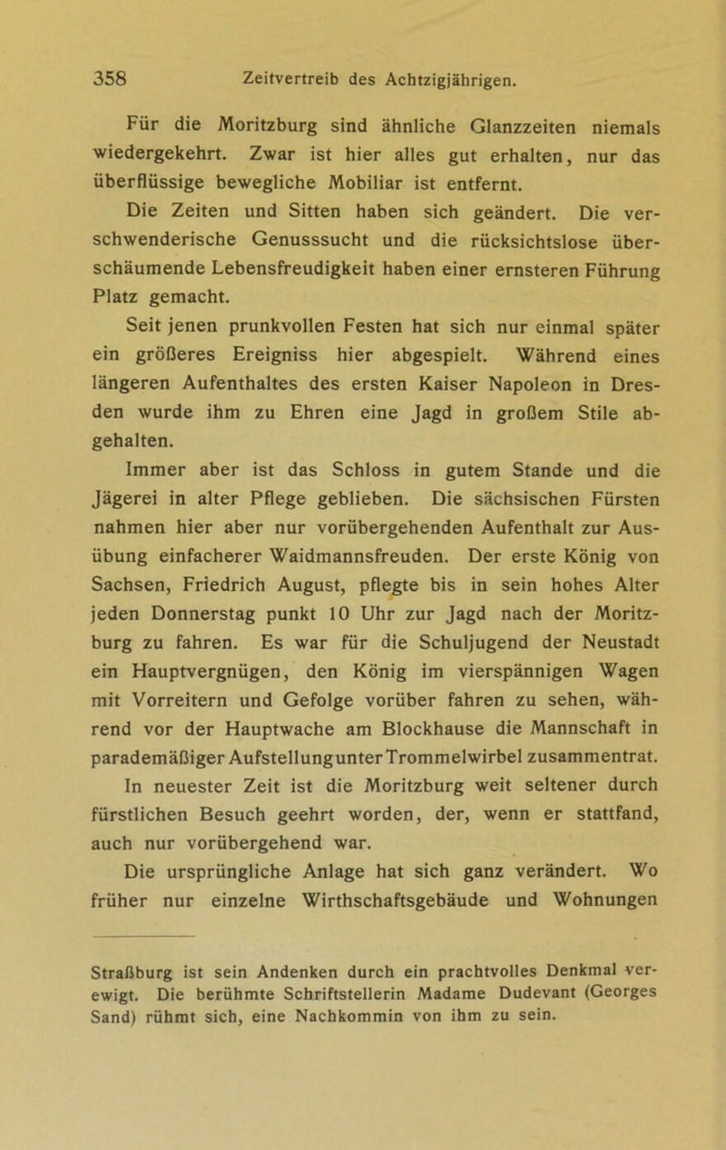 Für die Moritzburg sind ähnliche Glanzzeiten niemals wiedergekehrt. Zwar ist hier alles gut erhalten, nur das überflüssige bewegliche Mobiliar ist entfernt. Die Zeiten und Sitten haben sich geändert. Die ver- schwenderische Genusssucht und die rücksichtslose über- schäumende Lebensfreudigkeit haben einer ernsteren Führung Platz gemacht. Seit jenen prunkvollen Festen hat sich nur einmal später ein größeres Ereigniss hier abgespielt. Während eines längeren Aufenthaltes des ersten Kaiser Napoleon in Dres- den wurde ihm zu Ehren eine Jagd in großem Stile ab- gehalten. Immer aber ist das Schloss in gutem Stande und die Jägerei in alter Pflege geblieben. Die sächsischen Fürsten nahmen hier aber nur vorübergehenden Aufenthalt zur Aus- übung einfacherer Waidmannsfreuden. Der erste König von Sachsen, Friedrich August, pflegte bis in sein hohes Alter jeden Donnerstag punkt 10 Uhr zur Jagd nach der Moritz- burg zu fahren. Es war für die Schuljugend der Neustadt ein Hauptvergnügen, den König im vierspännigen Wagen mit Vorreitern und Gefolge vorüber fahren zu sehen, wäh- rend vor der Hauptwache am Blockhause die Mannschaft in parademäßiger AufstellungunterTrommelwirbel zusammentrat. In neuester Zeit ist die Moritzburg weit seltener durch fürstlichen Besuch geehrt worden, der, wenn er stattfand, auch nur vorübergehend war. Die ursprüngliche Anlage hat sich ganz verändert. Wo früher nur einzelne Wirthschaftsgebäude und Wohnungen Straßburg ist sein Andenken durch ein prachtvolles Denkmal ver- ewigt. Die berühmte Schriftstellerin Madame Dudevant (Georges Sand) rühmt sich, eine Nachkommin von ihm zu sein.