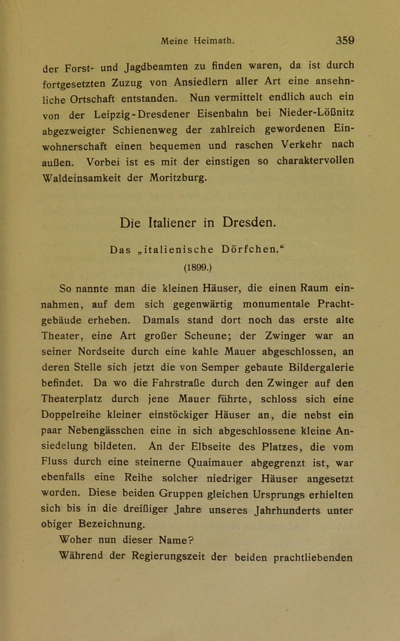 der Forst- und Jagdbeamten zu finden waren, da ist durch fortgesetzten Zuzug von Ansiedlern aller Art eine ansehn- liche Ortschaft entstanden. Nun vermittelt endlich auch ein von der Leipzig-Dresdener Eisenbahn bei Nieder-Lößnitz abgezweigter Schienenweg der zahlreich gewordenen Ein- wohnerschaft einen bequemen und raschen Verkehr nach außen. Vorbei ist es mit der einstigen so charaktervollen Waldeinsamkeit der Moritzburg. Die Italiener in Dresden. Das „italienische Dörfchen.“ (1899.) So nannte man die kleinen Häuser, die einen Raum ein- nahmen, auf dem sich gegenwärtig monumentale Pracht- gebäude erheben. Damals stand dort noch das erste alte Theater, eine Art großer Scheune; der Zwinger war an seiner Nordseite durch eine kahle Mauer abgeschlossen, an deren Stelle sich jetzt die von Semper gebaute Bildergalerie befindet. Da wo die Fahrstraße durch den Zwinger auf den Theaterplatz durch jene Mauer führte, schloss sich eine Doppelreihe kleiner einstöckiger Häuser an, die nebst ein paar Nebengässchen eine in sich abgeschlossene kleine An- siedelung bildeten. An der Elbseite des Platzes, die vom Fluss durch eine steinerne Quaimauer abgegrenzt ist, war ebenfalls eine Reihe solcher niedriger Häuser angesetzt worden. Diese beiden Gruppen gleichen Ursprungs erhielten sich bis in die dreißiger Jahre unseres Jahrhunderts unter obiger Bezeichnung. Woher nun dieser Name? Während der Regierungszeit der beiden prachtliebenden