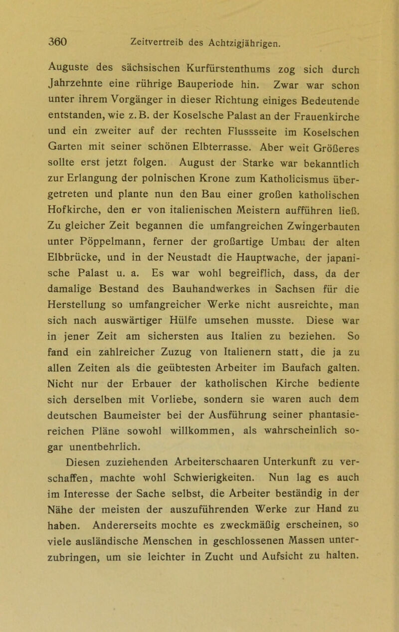 Auguste des sächsischen Kurfürstenthums zog sich durch Jahrzehnte eine rührige Bauperiode hin. Zwar war schon unter ihrem Vorgänger in dieser Richtung einiges Bedeutende entstanden, wie z.B. der Koselsche Palast an der Frauenkirche und ein zweiter auf der rechten Flussseite im Koselschen Garten mit seiner schönen Elbterrasse. Aber weit Größeres sollte erst jetzt folgen. August der Starke war bekanntlich zur Erlangung der polnischen Krone zum Katholicismus über- getreten und plante nun den Bau einer großen katholischen Hofkirche, den er von italienischen Meistern aufführen ließ. Zu gleicher Zeit begannen die umfangreichen Zwingerbauten unter Pöppelmann, ferner der großartige Umbau der alten Elbbrücke, und in der Neustadt die Hauptwache, der japani- sche Palast u. a. Es war wohl begreiflich, dass, da der damalige Bestand des Bauhandwerkes in Sachsen für die Herstellung so umfangreicher Werke nicht ausreichte, man sich nach auswärtiger Hülfe umsehen musste. Diese war in jener Zeit am sichersten aus Italien zu beziehen. So fand ein zahlreicher Zuzug von Italienern statt, die ja zu allen Zeiten als die geübtesten Arbeiter im Baufach galten. Nicht nur der Erbauer der katholischen Kirche bediente sich derselben mit Vorliebe, sondern sie waren auch dem deutschen Baumeister bei der Ausführung seiner phantasie- reichen Pläne sowohl willkommen, als wahrscheinlich so- gar unentbehrlich. Diesen zuziehenden Arbeiterschaaren Unterkunft zu ver- schaffen, machte wohl Schwierigkeiten. Nun lag es auch im Interesse der Sache selbst, die Arbeiter beständig in der Nähe der meisten der auszuführenden Werke zur Hand zu haben. Andererseits mochte es zweckmäßig erscheinen, so viele ausländische Menschen in geschlossenen Massen unter- zubringen, um sie leichter in Zucht und Aufsicht zu halten.