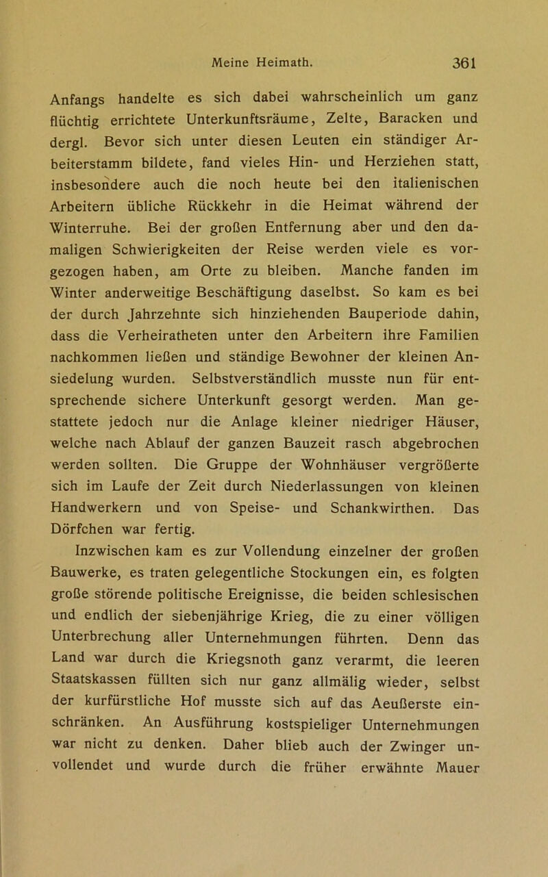 Anfangs handelte es sich dabei wahrscheinlich um ganz flüchtig errichtete Unterkunftsräume, Zelte, Baracken und dergl. Bevor sich unter diesen Leuten ein ständiger Ar- beiterstamm bildete, fand vieles Hin- und Herziehen statt, insbesondere auch die noch heute bei den italienischen Arbeitern übliche Rückkehr in die Heimat während der Winterruhe. Bei der großen Entfernung aber und den da- maligen Schwierigkeiten der Reise werden viele es vor- gezogen haben, am Orte zu bleiben. Manche fanden im Winter anderweitige Beschäftigung daselbst. So kam es bei der durch Jahrzehnte sich hinziehenden Bauperiode dahin, dass die Verheiratheten unter den Arbeitern ihre Familien nachkommen ließen und ständige Bewohner der kleinen An- siedelung wurden. Selbstverständlich musste nun für ent- sprechende sichere Unterkunft gesorgt werden. Man ge- stattete jedoch nur die Anlage kleiner niedriger Häuser, welche nach Ablauf der ganzen Bauzeit rasch abgebrochen werden sollten. Die Gruppe der Wohnhäuser vergrößerte sich im Laufe der Zeit durch Niederlassungen von kleinen Handwerkern und von Speise- und Schankwirthen. Das Dörfchen war fertig. Inzwischen kam es zur Vollendung einzelner der großen Bauwerke, es traten gelegentliche Stockungen ein, es folgten große störende politische Ereignisse, die beiden schlesischen und endlich der siebenjährige Krieg, die zu einer völligen Unterbrechung aller Unternehmungen führten. Denn das Land war durch die Kriegsnoth ganz verarmt, die leeren Staatskassen füllten sich nur ganz allmälig wieder, selbst der kurfürstliche Hof musste sich auf das Aeußerste ein- schränken. An Ausführung kostspieliger Unternehmungen war nicht zu denken. Daher blieb auch der Zwinger un- vollendet und wurde durch die früher erwähnte Mauer