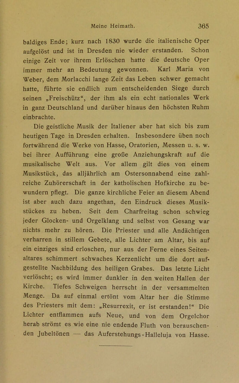 baldiges Ende; kurz nach 1830 wurde die italienische Oper aufgelöst und ist in Dresden nie wieder erstanden. Schon einige Zeit vor ihrem Erlöschen hatte die deutsche Oper immer mehr an Bedeutung gewonnen. Karl Maria von Weber, dem Morlacchi lange Zeit das Leben schwer gemacht hatte, führte sie endlich zum entscheidenden Siege durch seinen „Freischütz“, der ihm als ein echt nationales Werk in ganz Deutschland und darüber hinaus den höchsten Ruhm einbrachte. Die geistliche Musik der Italiener aber hat sich bis zum heutigen Tage in Dresden erhalten. Insbesondere üben noch fortwährend die Werke von Hasse, Oratorien, Messen u. s. w. bei ihrer Aufführung eine große Anziehungskraft auf die musikalische Welt aus. Vor allem gilt dies von einem Musikstück, das alljährlich am Ostersonnabend eine zahl- reiche Zuhörerschaft in der katholischen Hofkirche zu be- wundern pflegt. Die ganze kirchliche Feier an diesem Abend ist aber auch dazu angethan, den Eindruck dieses Musik- stückes zu heben. Seit dem Charfreitag schon schwieg jeder Glocken- und Orgelklang und selbst von Gesang war nichts mehr zu hören. Die Priester und alle Andächtigen verharren in stillem Gebete, alle Lichter am Altar, bis auf ein einziges sind erloschen, nur aus der Ferne eines Seiten- altares schimmert schwaches Kerzenlicht um die dort auf- gestellte Nachbildung des heiligen Grabes. Das letzte Licht verlöscht; es wird immer dunkler in den weiten Hallen der Kirche. Tiefes Schweigen herrscht in der versammelten Menge. Da auf einmal ertönt vom Altar her die Stimme des Priesters mit dem: „Resurrexit, er ist erstanden!“ Die Lichter entflammen aufs Neue, und von dem Orgelchor herab strömt es wie eine nie endende Fluth von berauschen- den Jubeltönen — das Auferstehungs-Halleluja von Hasse.