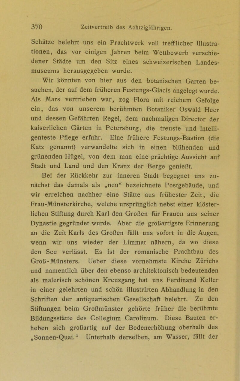 Schätze belehrt uns ein Prachtwerk voll trefflicher Illustra- tionen, das vor einigen Jahren beim Wettbewerb verschie- dener Städte um den Sitz eines schweizerischen Landes- museums herausgegeben wurde. Wir könnten von hier aus den botanischen Garten be- suchen, der auf dem früheren Festungs-Glacis angelegt wurde. Als Mars vertrieben war, zog Flora mit reichem Gefolge ein, das von unserem berühmten Botaniker Oswald Heer und dessen Gefährten Regel, dem nachmaligen Director der kaiserlichen Gärten in Petersburg, die treuste und intelli- genteste Pflege erfuhr. Eine frühere Festungs-Bastion (die Katz genannt) verwandelte sich in einen blühenden und grünenden Hügel, von dem man eine prächtige Aussicht auf Stadt und Land und den Kranz der Berge genießt. Bei der Rückkehr zur inneren Stadt begegnet uns zu- nächst das damals als „neu“ bezeichnete Postgebäude, und wir erreichen nachher eine Stätte aus frühester Zeit, die Frau-Münsterkirche, welche ursprünglich nebst einer klöster- lichen Stiftung durch Karl den Großen für Frauen aus seiner Dynastie gegründet wurde. Aber die großartigste Erinnerung an die Zeit Karls des Großen fällt uns sofort in die Augen, wenn wir uns wieder der Limmat nähern, da wo diese den See verlässt. Es ist der romanische Prachtbau des Groß-Münsters. Ueber diese vornehmste Kirche Zürichs und namentlich über den ebenso architektonisch bedeutenden als malerisch schönen Kreuzgang hat uns Ferdinand Keller in einer gelehrten und schön illustrirten Abhandlung in den Schriften der antiquarischen Gesellschaft belehrt. Zu den Stiftungen beim Großmünster gehörte früher die berühmte Bildungsstätte des Collegium Carolinum. Diese Bauten er- heben sich großartig auf der Bodenerhöhung oberhalb des „Sonnen-Quai.“ Unterhalb derselben, am Wasser, Fällt der