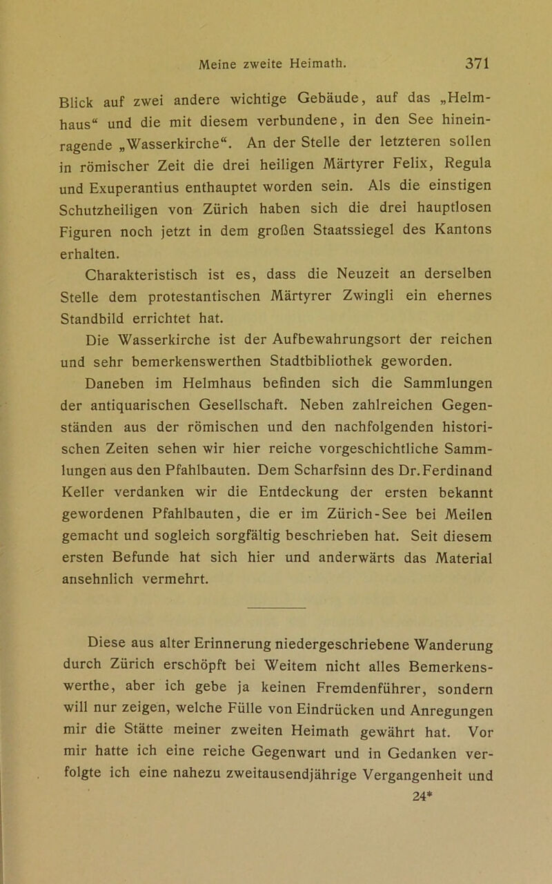 Blick auf zwei andere wichtige Gebäude, auf das „Helm- haus“ und die mit diesem verbundene, in den See hinein- ragende „Wasserkirche“. An der Stelle der letzteren sollen in römischer Zeit die drei heiligen Märtyrer Felix, Regula und Exuperantius enthauptet worden sein. Als die einstigen Schutzheiligen von Zürich haben sich die drei hauptlosen Figuren noch jetzt in dem großen Staatssiegel des Kantons erhalten. Charakteristisch ist es, dass die Neuzeit an derselben Stelle dem protestantischen Märtyrer Zwingli ein ehernes Standbild errichtet hat. Die Wasserkirche ist der Aufbewahrungsort der reichen und sehr bemerkenswerthen Stadtbibliothek geworden. Daneben im Helmhaus befinden sich die Sammlungen der antiquarischen Gesellschaft. Neben zahlreichen Gegen- ständen aus der römischen und den nachfolgenden histori- schen Zeiten sehen wir hier reiche vorgeschichtliche Samm- lungen aus den Pfahlbauten. Dem Scharfsinn des Dr. Ferdinand Keller verdanken wir die Entdeckung der ersten bekannt gewordenen Pfahlbauten, die er im Zürich-See bei Meilen gemacht und sogleich sorgfältig beschrieben hat. Seit diesem ersten Befunde hat sich hier und anderwärts das Material ansehnlich vermehrt. Diese aus alter Erinnerung niedergeschriebene Wanderung durch Zürich erschöpft bei Weitem nicht alles Bemerkens- werthe, aber ich gebe ja keinen Fremdenführer, sondern will nur zeigen, welche Fülle von Eindrücken und Anregungen mir die Stätte meiner zweiten Heimath gewährt hat. Vor mir hatte ich eine reiche Gegenwart und in Gedanken ver- folgte ich eine nahezu zweitausendjährige Vergangenheit und 24*