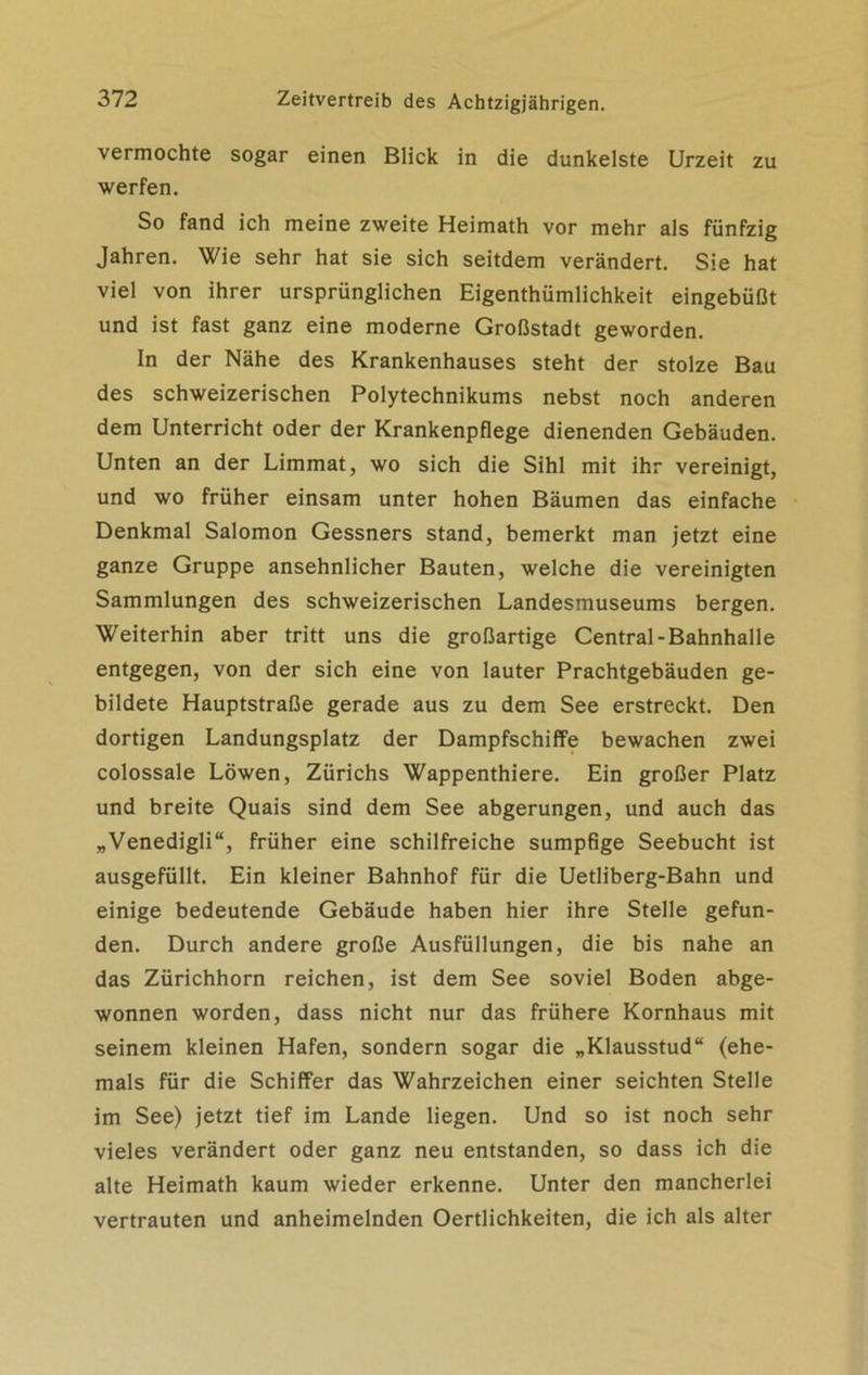vermochte sogar einen Blick in die dunkelste Urzeit zu werfen. So fand ich meine zweite Heimath vor mehr als fünfzig Jahren. Wie sehr hat sie sich seitdem verändert. Sie hat viel von ihrer ursprünglichen Eigenthümlichkeit eingebüßt und ist fast ganz eine moderne Großstadt geworden. In der Nähe des Krankenhauses steht der stolze Bau des schweizerischen Polytechnikums nebst noch anderen dem Unterricht oder der Krankenpflege dienenden Gebäuden. Unten an der Limmat, wo sich die Sihl mit ihr vereinigt, und wo früher einsam unter hohen Bäumen das einfache Denkmal Salomon Gessners stand, bemerkt man jetzt eine ganze Gruppe ansehnlicher Bauten, welche die vereinigten Sammlungen des schweizerischen Landesmuseums bergen. Weiterhin aber tritt uns die großartige Central-Bahnhalle entgegen, von der sich eine von lauter Prachtgebäuden ge- bildete Hauptstraße gerade aus zu dem See erstreckt. Den dortigen Landungsplatz der Dampfschiffe bewachen zwei colossale Löwen, Zürichs Wappenthiere. Ein großer Platz und breite Quais sind dem See abgerungen, und auch das „Venedigli“, früher eine schilfreiche sumpfige Seebucht ist ausgefüllt. Ein kleiner Bahnhof für die Uetliberg-Bahn und einige bedeutende Gebäude haben hier ihre Stelle gefun- den. Durch andere große Ausfüllungen, die bis nahe an das Zürichhorn reichen, ist dem See soviel Boden abge- wonnen worden, dass nicht nur das frühere Kornhaus mit seinem kleinen Hafen, sondern sogar die „Klausstud“ (ehe- mals für die Schiffer das Wahrzeichen einer seichten Stelle im See) jetzt tief im Lande liegen. Und so ist noch sehr vieles verändert oder ganz neu entstanden, so dass ich die alte Heimath kaum wieder erkenne. Unter den mancherlei vertrauten und anheimelnden Oertlichkeiten, die ich als alter