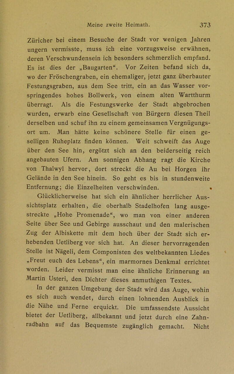 Züricher bei einem Besuche der Stadt vor wenigen Jahren ungern vermisste, muss ich eine vorzugsweise erwähnen, deren Verschwundensein ich besonders schmerzlich empfand. Es ist dies der „Baugarten“. Vor Zeiten befand sich da, wo der Fröschengraben, ein ehemaliger, jetzt ganz überbauter Festungsgraben, aus dem See tritt, ein an das Wasser vor- springendes hohes Bollwerk, von einem alten Wartthurm überragt. Als die Festungswerke der Stadt abgebrochen wurden, erwarb eine Gesellschaft von Bürgern diesen Theil derselben und schuf ihn zu einem gemeinsamen Vergnügungs- ort um. Man hätte keine schönere Stelle für einen ge- selligen Ruheplatz finden können. Weit schweift das Auge über den See hin, ergötzt sich an den beiderseitig reich angebauten Ufern. Am sonnigen Abhang ragt die Kirche von Thalwyl hervor, dort streckt die Au bei Horgen ihr Gelände in den See hinein. So geht es bis in stundenweite Entfernung; die Einzelheiten verschwinden. « Glücklicherweise hat sich ein ähnlicher herrlicher Aus- sichtsplatz erhalten, die oberhalb Stadelhofen lang ausge- streckte „Hohe Promenade“, wo man von einer anderen Seite über See und Gebirge ausschaut und den malerischen Zug der Albiskette mit dem hoch über der Stadt sich er- hebenden Uetliberg vor sich hat. An dieser hervorragenden Stelle ist Nägeli, dem Componisten des weltbekannten Liedes „Freut euch des Lebens“, ein marmornes Denkmal errichtet worden. Leider vermisst man eine ähnliche Erinnerung an Martin Usteri, den Dichter dieses anmuthigen Textes. In der ganzen Umgebung der Stadt wird das Auge, wohin es sich auch wendet, durch einen lohnenden Ausblick in die Nähe und Ferne erquickt. Die umfassendste Aussicht bietet der Uetliberg, allbekannt und jetzt durch eine Zahn- radbahn auf das Bequemste zugänglich gemacht. Nicht