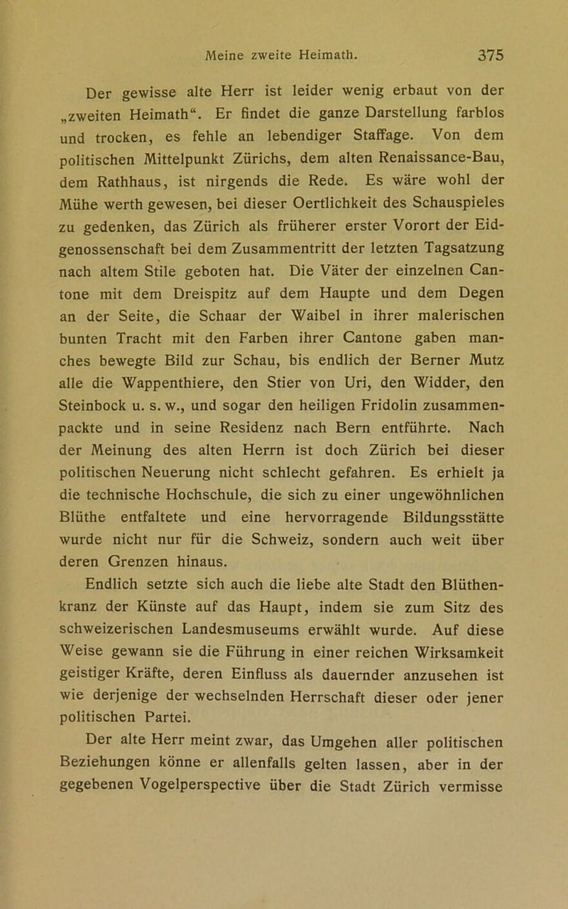 Der gewisse alte Herr ist leider wenig erbaut von der „zweiten Heimath“. Er findet die ganze Darstellung farblos und trocken, es fehle an lebendiger Staffage. Von dem politischen Mittelpunkt Zürichs, dem alten Renaissance-Bau, dem Rathhaus, ist nirgends die Rede. Es wäre wohl der Mühe werth gewesen, bei dieser Oertlichkeit des Schauspieles zu gedenken, das Zürich als früherer erster Vorort der Eid- genossenschaft bei dem Zusammentritt der letzten Tagsatzung nach altem Stile geboten hat. Die Väter der einzelnen Can- tone mit dem Dreispitz auf dem Haupte und dem Degen an der Seite, die Schaar der Waibel in ihrer malerischen bunten Tracht mit den Farben ihrer Cantone gaben man- ches bewegte Bild zur Schau, bis endlich der Berner Mutz alle die Wappenthiere, den Stier von Uri, den Widder, den Steinbock u. s. w., und sogar den heiligen Fridolin zusammen- packte und in seine Residenz nach Bern entführte. Nach der Meinung des alten Herrn ist doch Zürich bei dieser politischen Neuerung nicht schlecht gefahren. Es erhielt ja die technische Hochschule, die sich zu einer ungewöhnlichen Blüthe entfaltete und eine hervorragende Bildungsstätte wurde nicht nur für die Schweiz, sondern auch weit über deren Grenzen hinaus. Endlich setzte sich auch die liebe alte Stadt den Blüthen- kranz der Künste auf das Haupt, indem sie zum Sitz des schweizerischen Landesmuseums erwählt wurde. Auf diese Weise gewann sie die Führung in einer reichen Wirksamkeit geistiger Kräfte, deren Einfluss als dauernder anzusehen ist wie derjenige der wechselnden Herrschaft dieser oder jener politischen Partei. Der alte Herr meint zwar, das Umgehen aller politischen Beziehungen könne er allenfalls gelten lassen, aber in der gegebenen Vogelperspective über die Stadt Zürich vermisse