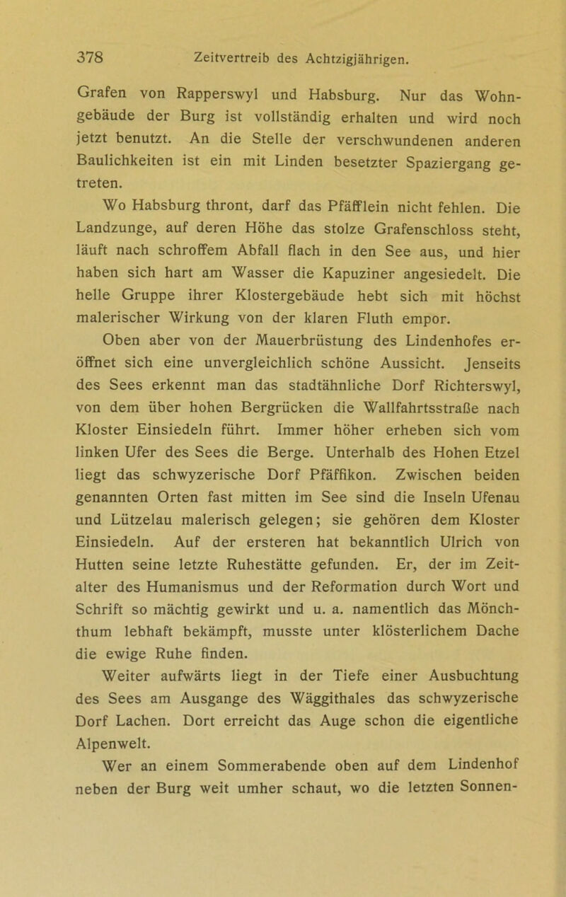 Grafen von Rapperswyl und Habsburg. Nur das Wohn- gebäude der Burg ist vollständig erhalten und wird noch jetzt benutzt. An die Stelle der verschwundenen anderen Baulichkeiten ist ein mit Linden besetzter Spaziergang ge- treten. Wo Habsburg thront, darf das Pfäfflein nicht fehlen. Die Landzunge, auf deren Höhe das stolze Grafenschloss steht, läuft nach schroffem Abfall flach in den See aus, und hier haben sich hart am Wasser die Kapuziner angesiedelt. Die helle Gruppe ihrer Klostergebäude hebt sich mit höchst malerischer Wirkung von der klaren Fluth empor. Oben aber von der Mauerbrüstung des Lindenhofes er- öffnet sich eine unvergleichlich schöne Aussicht. Jenseits des Sees erkennt man das stadtähnliche Dorf Richterswyl, von dem über hohen Bergrücken die Wallfahrtsstraße nach Kloster Einsiedeln führt. Immer höher erheben sich vom linken Ufer des Sees die Berge. Unterhalb des Hohen Etzel liegt das schwyzerische Dorf Pfäffikon. Zwischen beiden genannten Orten fast mitten im See sind die Inseln Ufenau und Lützelau malerisch gelegen; sie gehören dem Kloster Einsiedeln. Auf der ersteren hat bekanntlich Ulrich von Hutten seine letzte Ruhestätte gefunden. Er, der im Zeit- alter des Humanismus und der Reformation durch Wort und Schrift so mächtig gewirkt und u. a. namentlich das Mönch- thum lebhaft bekämpft, musste unter klösterlichem Dache die ewige Ruhe finden. Weiter aufwärts liegt in der Tiefe einer Ausbuchtung des Sees am Ausgange des Wäggithales das schwyzerische Dorf Lachen. Dort erreicht das Auge schon die eigentliche Alpenwelt. Wer an einem Sommerabende oben auf dem Lindenhof neben der Burg weit umher schaut, wo die letzten Sonnen-
