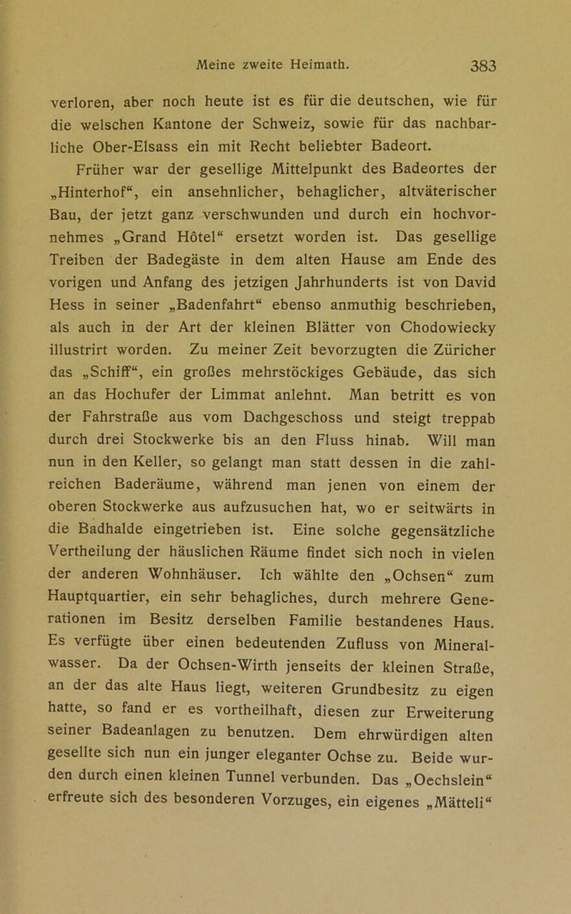 verloren, aber noch heute ist es für die deutschen, wie für die welschen Kantone der Schweiz, sowie für das nachbar- liche Ober-Elsass ein mit Recht beliebter Badeort. Früher war der gesellige Mittelpunkt des Badeortes der „Hinterhof“, ein ansehnlicher, behaglicher, altväterischer Bau, der jetzt ganz verschwunden und durch ein hochvor- nehmes „Grand Hotel“ ersetzt worden ist. Das gesellige Treiben der Badegäste in dem alten Hause am Ende des vorigen und Anfang des jetzigen Jahrhunderts ist von David Hess in seiner „Badenfahrt“ ebenso anmuthig beschrieben, als auch in der Art der kleinen Blätter von Chodowiecky illustrirt worden. Zu meiner Zeit bevorzugten die Züricher das „Schiff“, ein großes mehrstöckiges Gebäude, das sich an das Hochufer der Limmat anlehnt. Man betritt es von der Fahrstraße aus vom Dachgeschoss und steigt treppab durch drei Stockwerke bis an den Fluss hinab. Will man nun in den Keller, so gelangt man statt dessen in die zahl- reichen Baderäume, während man jenen von einem der oberen Stockwerke aus aufzusuchen hat, wo er seitwärts in die Badhalde eingetrieben ist. Eine solche gegensätzliche Vertheilung der häuslichen Räume findet sich noch in vielen der anderen Wohnhäuser. Ich wählte den „Ochsen“ zum Hauptquartier, ein sehr behagliches, durch mehrere Gene- rationen im Besitz derselben Familie bestandenes Haus. Es verfügte über einen bedeutenden Zufluss von Mineral- wasser. Da der Ochsen-Wirth jenseits der kleinen Straße, an der das alte Haus liegt, weiteren Grundbesitz zu eigen hatte, so fand er es vortheilhaft, diesen zur Erweiterung seiner Badeanlagen zu benutzen. Dem ehrwürdigen alten gesellte sich nun ein junger eleganter Ochse zu. Beide wur- den durch einen kleinen Tunnel verbunden. Das „Occhslein“ erfreute sich des besonderen Vorzuges, ein eigenes „Mätteli“