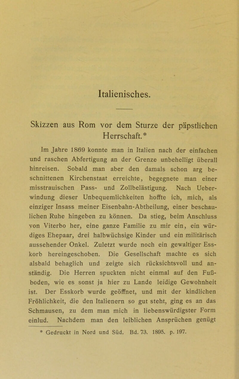 Italienisches. Skizzen aus Rom vor dem Sturze der päpstlichen Herrschaft.* Im Jahre 1869 konnte man in Italien nach der einfachen und raschen Abfertigung an der Grenze unbehelligt überall hinreisen. Sobald man aber den damals schon arg be- schnittenen Kirchenstaat erreichte, begegnete man einer misstrauischen Pass- und Zollbelästigung. Nach Ueber- windung dieser Unbequemlichkeiten hoffte ich, mich, als einziger Insass meiner Eisenbahn-Abtheilung, einer beschau- lichen Ruhe hingeben zu können. Da stieg, beim Anschluss von Viterbo her, eine ganze Familie zu mir ein, ein wür- diges Ehepaar, drei halbwüchsige Kinder und ein militärisch aussehender Onkel. Zuletzt wurde noch ein gewaltiger Ess- korb hereingeschoben. Die Gesellschaft machte es sich alsbald behaglich und zeigte sich rücksichtsvoll und an- ständig. Die Herren spuckten nicht einmal auf den Fuß- boden, wie es sonst ja hier zu Lande leidige Gewohnheit ist. Der Esskorb wurde geöffnet, und mit der kindlichen Fröhlichkeit, die den Italienern so gut steht, ging es an das Schmausen, zu dem man mich in liebenswürdigster Form einlud. Nachdem man den leiblichen Ansprüchen genügt * Gedruckt in Nord und Süd. Bd. 73. 1895. p. 197.