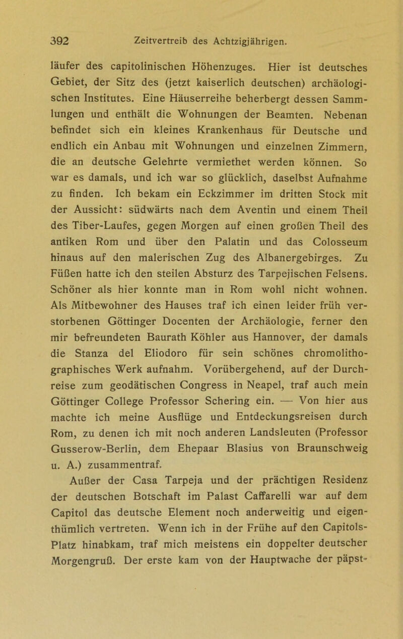 läufer des capitolinischen Höhenzuges. Hier ist deutsches Gebiet, der Sitz des (jetzt kaiserlich deutschen) archäologi- schen Institutes. Eine Häuserreihe beherbergt dessen Samm- lungen und enthält die Wohnungen der Beamten. Nebenan befindet sich ein kleines Krankenhaus für Deutsche und endlich ein Anbau mit Wohnungen und einzelnen Zimmern, die an deutsche Gelehrte vermiethet werden können. So war es damals, und ich war so glücklich, daselbst Aufnahme zu finden. Ich bekam ein Eckzimmer im dritten Stock mit der Aussicht: südwärts nach dem Aventin und einem Theil des Tiber-Laufes, gegen Morgen auf einen großen Theil des antiken Rom und über den Palatin und das Colosseum hinaus auf den malerischen Zug des Albanergebirges. Zu Füßen hatte ich den steilen Absturz des Tarpejischen Felsens. Schöner als hier konnte man in Rom wohl nicht wohnen. Als Mitbewohner des Hauses traf ich einen leider früh ver- storbenen Göttinger Docenten der Archäologie, ferner den mir befreundeten Baurath Köhler aus Hannover, der damals die Stanza del Eliodoro für sein schönes chromolitho- graphisches Werk aufnahm. Vorübergehend, auf der Durch- reise zum geodätischen Congress in Neapel, traf auch mein Göttinger College Professor Schering ein. — Von hier aus machte ich meine Ausflüge und Entdeckungsreisen durch Rom, zu denen ich mit noch anderen Landsleuten (Professor Gusserow-Berlin, dem Ehepaar Blasius von Braunschweig u. A.) zusammentraf. Außer der Casa Tarpeja und der prächtigen Residenz der deutschen Botschaft im Palast Caffarelli war auf dem Capitol das deutsche Element noch anderweitig und eigen- thümlich vertreten. Wenn ich in der Frühe auf den Capitols- Platz hinabkam, traf mich meistens ein doppelter deutscher Morgengruß. Der erste kam von der Hauptwache der päpst -
