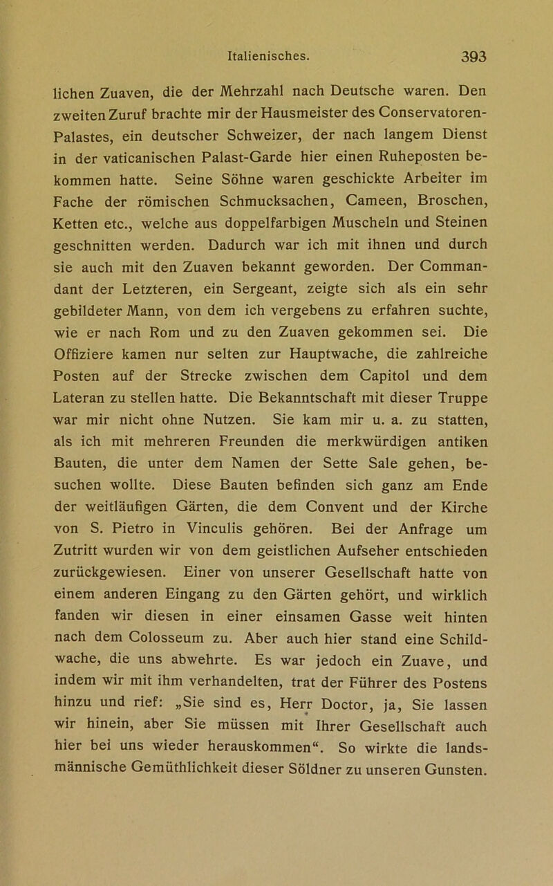 liehen Zuaven, die der Mehrzahl nach Deutsche waren. Den zweiten Zuruf brachte mir der Hausmeister des Conservatoren- Palastes, ein deutscher Schweizer, der nach langem Dienst in der vaticanischen Palast-Garde hier einen Ruheposten be- kommen hatte. Seine Söhne waren geschickte Arbeiter im Fache der römischen Schmucksachen, Cameen, Broschen, Ketten etc., welche aus doppelfarbigen Muscheln und Steinen geschnitten werden. Dadurch war ich mit ihnen und durch sie auch mit den Zuaven bekannt geworden. Der Comman- dant der Letzteren, ein Sergeant, zeigte sich als ein sehr gebildeter Mann, von dem ich vergebens zu erfahren suchte, wie er nach Rom und zu den Zuaven gekommen sei. Die Offiziere kamen nur selten zur Hauptwache, die zahlreiche Posten auf der Strecke zwischen dem Capitol und dem Lateran zu stellen hatte. Die Bekanntschaft mit dieser Truppe war mir nicht ohne Nutzen. Sie kam mir u. a. zu statten, als ich mit mehreren Freunden die merkwürdigen antiken Bauten, die unter dem Namen der Sette Sale gehen, be- suchen wollte. Diese Bauten befinden sich ganz am Ende der weitläufigen Gärten, die dem Convent und der Kirche von S. Pietro in Vinculis gehören. Bei der Anfrage um Zutritt wurden wir von dem geistlichen Aufseher entschieden zurückgewiesen. Einer von unserer Gesellschaft hatte von einem anderen Eingang zu den Gärten gehört, und wirklich fanden wir diesen in einer einsamen Gasse weit hinten nach dem Colosseum zu. Aber auch hier stand eine Schild- wache, die uns abwehrte. Es war jedoch ein Zuave, und indem wir mit ihm verhandelten, trat der Führer des Postens hinzu und rief: „Sie sind es, Herr Doctor, ja, Sie lassen wir hinein, aber Sie müssen mit Ihrer Gesellschaft auch hier bei uns wieder herauskommen“. So wirkte die lands- männische Gemüthlichkeit dieser Söldner zu unseren Gunsten.
