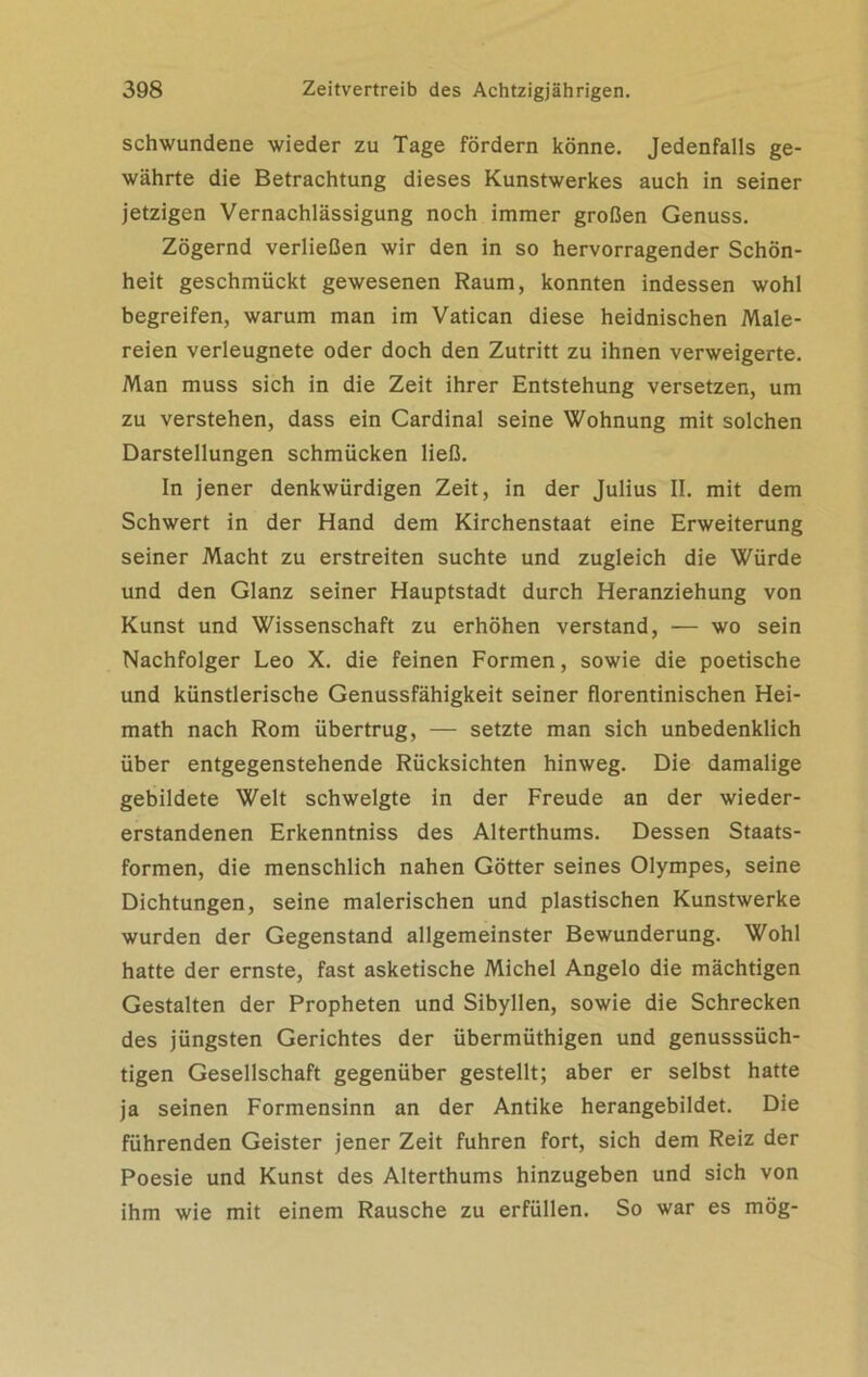 schwundene wieder zu Tage fördern könne. Jedenfalls ge- währte die Betrachtung dieses Kunstwerkes auch in seiner jetzigen Vernachlässigung noch immer großen Genuss. Zögernd verließen wir den in so hervorragender Schön- heit geschmückt gewesenen Raum, konnten indessen wohl begreifen, warum man im Vatican diese heidnischen Male- reien verleugnete oder doch den Zutritt zu ihnen verweigerte. Man muss sich in die Zeit ihrer Entstehung versetzen, um zu verstehen, dass ein Cardinal seine Wohnung mit solchen Darstellungen schmücken ließ. In jener denkwürdigen Zeit, in der Julius II. mit dem Schwert in der Hand dem Kirchenstaat eine Erweiterung seiner Macht zu erstreiten suchte und zugleich die Würde und den Glanz seiner Hauptstadt durch Heranziehung von Kunst und Wissenschaft zu erhöhen verstand, — wo sein Nachfolger Leo X. die feinen Formen, sowie die poetische und künstlerische Genussfähigkeit seiner florentinischen Hei- math nach Rom übertrug, — setzte man sich unbedenklich über entgegenstehende Rücksichten hinweg. Die damalige gebildete Welt schwelgte in der Freude an der wieder- erstandenen Erkenntniss des Alterthums. Dessen Staats- formen, die menschlich nahen Götter seines Olympes, seine Dichtungen, seine malerischen und plastischen Kunstwerke wurden der Gegenstand allgemeinster Bewunderung. Wohl hatte der ernste, fast asketische Michel Angelo die mächtigen Gestalten der Propheten und Sibyllen, sowie die Schrecken des jüngsten Gerichtes der übermüthigen und genusssüch- tigen Gesellschaft gegenüber gestellt; aber er selbst hatte ja seinen Formensinn an der Antike herangebildet. Die führenden Geister jener Zeit fuhren fort, sich dem Reiz der Poesie und Kunst des Alterthums hinzugeben und sich von ihm wie mit einem Rausche zu erfüllen. So war es mög-