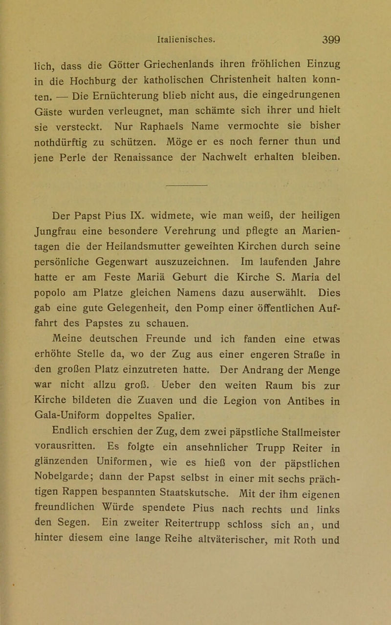 lieh, dass die Götter Griechenlands ihren fröhlichen Einzug in die Hochburg der katholischen Christenheit halten konn- ten. — Die Ernüchterung blieb nicht aus, die eingedrungenen Gäste wurden verleugnet, man schämte sich ihrer und hielt sie versteckt. Nur Raphaels Name vermochte sie bisher nothdürftig zu schützen. Möge er es noch ferner thun und jene Perle der Renaissance der Nachwelt erhalten bleiben. Der Papst Pius IX. widmete, wie man weiß, der heiligen Jungfrau eine besondere Verehrung und pflegte an Marien- tagen die der Heilandsmutter geweihten Kirchen durch seine persönliche Gegenwart auszuzeichnen. Im laufenden Jahre hatte er am Feste Mariä Geburt die Kirche S. Maria del popolo am Platze gleichen Namens dazu auserwählt. Dies gab eine gute Gelegenheit, den Pomp einer öffentlichen Auf- fahrt des Papstes zu schauen. Meine deutschen Freunde und ich fanden eine etwas erhöhte Stelle da, wo der Zug aus einer engeren Straße in den großen Platz einzutreten hatte. Der Andrang der Menge war nicht allzu groß. Ueber den weiten Raum bis zur Kirche bildeten die Zuaven und die Legion von Antibes in Gala-Uniform doppeltes Spalier. Endlich erschien der Zug, dem zwei päpstliche Stallmeister vorausritten. Es folgte ein ansehnlicher Trupp Reiter in glänzenden Uniformen, wie es hieß von der päpstlichen Nobelgarde; dann der Papst selbst in einer mit sechs präch- tigen Rappen bespannten Staatskutsche. Mit der ihm eigenen freundlichen Würde spendete Pius nach rechts und links den Segen. Ein zweiter Reitertrupp schloss sich an, und hinter diesem eine lange Reihe altväterischer, mit Roth und