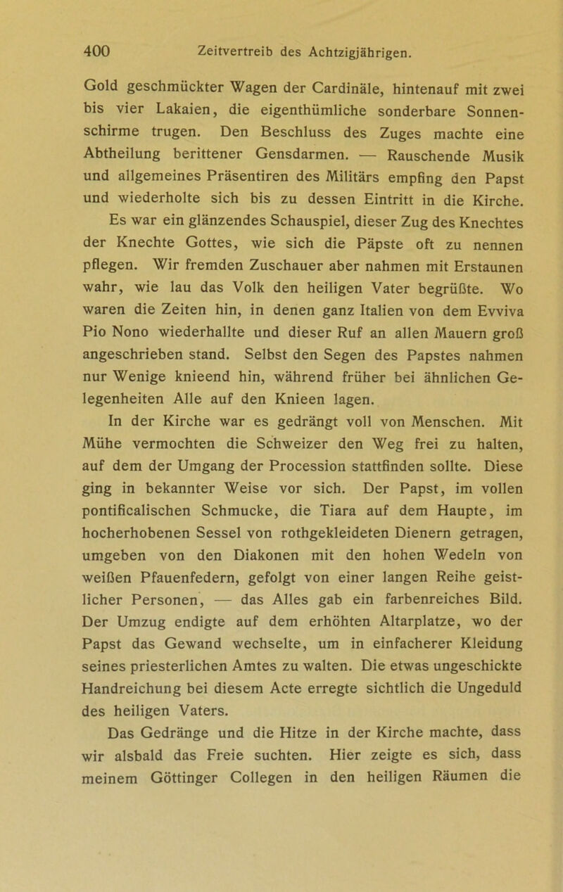 Gold geschmückter Wagen der Cardinäle, hintenauf mit zwei bis vier Lakaien, die eigenthümliche sonderbare Sonnen- schirme trugen. Den Beschluss des Zuges machte eine Abtheilung berittener Gensdarmen. — Rauschende Musik und allgemeines Präsentiren des Militärs empfing den Papst und wiederholte sich bis zu dessen Eintritt in die Kirche. Es war ein glänzendes Schauspiel, dieser Zug des Knechtes der Knechte Gottes, wie sich die Päpste oft zu nennen pflegen. Wir fremden Zuschauer aber nahmen mit Erstaunen wahr, wie lau das Volk den heiligen Vater begrüßte. Wo waren die Zeiten hin, in denen ganz Italien von dem Evviva Pio Nono wiederhallte und dieser Ruf an allen Mauern groß angeschrieben stand. Selbst den Segen des Papstes nahmen nur Wenige knieend hin, während früher bei ähnlichen Ge- legenheiten Alle auf den Knieen lagen. In der Kirche war es gedrängt voll von Menschen. Mit Mühe vermochten die Schweizer den Weg frei zu halten, auf dem der Umgang der Procession stattfinden sollte. Diese ging in bekannter Weise vor sich. Der Papst, im vollen pontificalischen Schmucke, die Tiara auf dem Haupte, im hocherhobenen Sessel von rothgekleideten Dienern getragen, umgeben von den Diakonen mit den hohen Wedeln von weißen Pfauenfedern, gefolgt von einer langen Reihe geist- licher Personen, — das Alles gab ein farbenreiches Bild. Der Umzug endigte auf dem erhöhten Altarplatze, wo der Papst das Gewand wechselte, um in einfacherer Kleidung seines priesterlichen Amtes zu walten. Die etwas ungeschickte Handreichung bei diesem Acte erregte sichtlich die Ungeduld des heiligen Vaters. Das Gedränge und die Hitze in der Kirche machte, dass wir alsbald das Freie suchten. Hier zeigte es sich, dass meinem Göttinger Collegen in den heiligen Räumen die