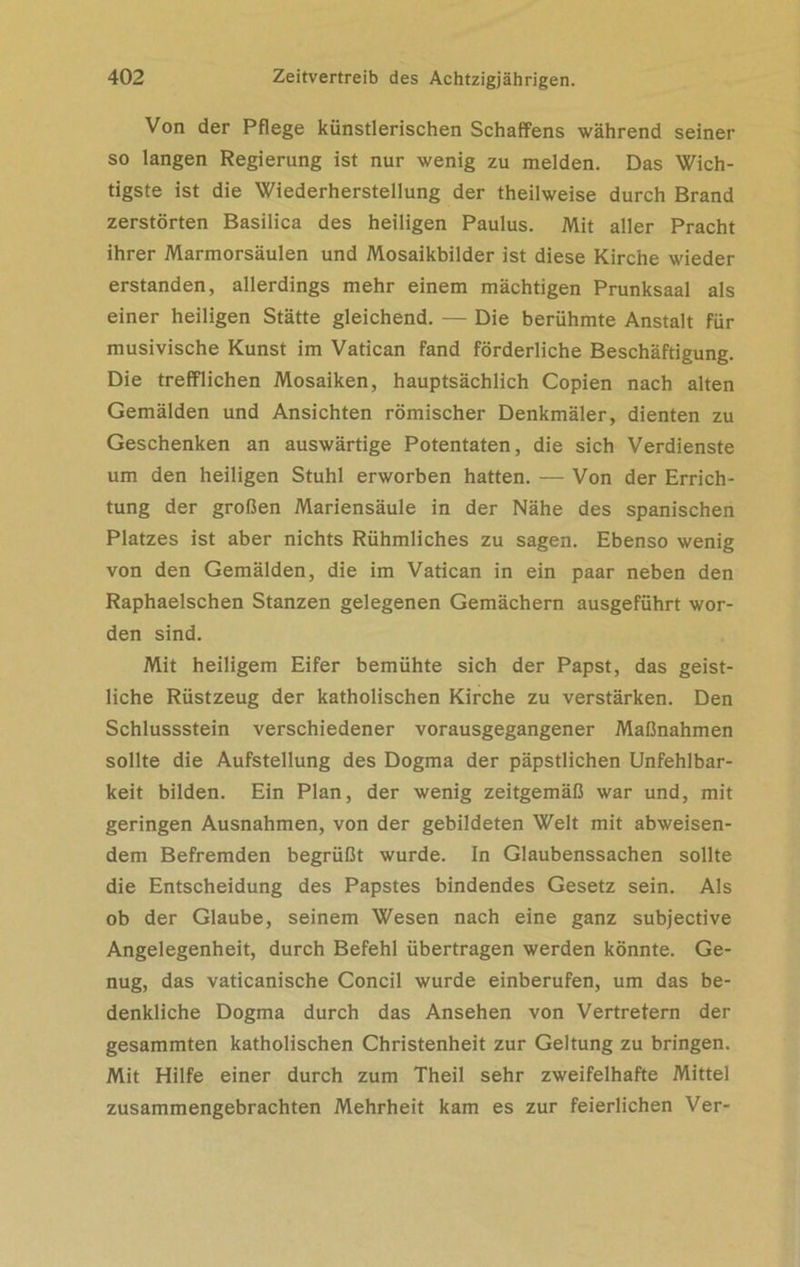 Von der Pflege künstlerischen Schaffens während seiner so langen Regierung ist nur wenig zu melden. Das Wich- tigste ist die Wiederherstellung der theilweise durch Brand zerstörten Basilica des heiligen Paulus. Mit aller Pracht ihrer Marmorsäulen und Mosaikbilder ist diese Kirche wieder erstanden, allerdings mehr einem mächtigen Prunksaal als einer heiligen Stätte gleichend. — Die berühmte Anstalt für musivische Kunst im Vatican fand förderliche Beschäftigung. Die trefflichen Mosaiken, hauptsächlich Copien nach alten Gemälden und Ansichten römischer Denkmäler, dienten zu Geschenken an auswärtige Potentaten, die sich Verdienste um den heiligen Stuhl erworben hatten. — Von der Errich- tung der großen Mariensäule in der Nähe des spanischen Platzes ist aber nichts Rühmliches zu sagen. Ebenso wenig von den Gemälden, die im Vatican in ein paar neben den Raphaelschen Stanzen gelegenen Gemächern ausgeführt wor- den sind. Mit heiligem Eifer bemühte sich der Papst, das geist- liche Rüstzeug der katholischen Kirche zu verstärken. Den Schlussstein verschiedener vorausgegangener Maßnahmen sollte die Aufstellung des Dogma der päpstlichen Unfehlbar- keit bilden. Ein Plan, der wenig zeitgemäß war und, mit geringen Ausnahmen, von der gebildeten Welt mit abweisen- dem Befremden begrüßt wurde. In Glaubenssachen sollte die Entscheidung des Papstes bindendes Gesetz sein. Als ob der Glaube, seinem Wesen nach eine ganz subjective Angelegenheit, durch Befehl übertragen werden könnte. Ge- nug, das vaticanische Concil wurde einberufen, um das be- denkliche Dogma durch das Ansehen von Vertretern der gesammten katholischen Christenheit zur Geltung zu bringen. Mit Hilfe einer durch zum Theil sehr zweifelhafte Mittel zusammengebrachten Mehrheit kam es zur feierlichen Ver-