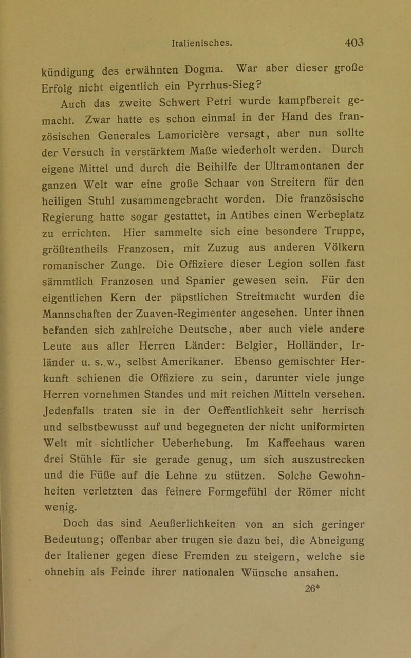 kündigung des erwähnten Dogma. War aber dieser große Erfolg nicht eigentlich ein Pyrrhus-Sieg? Auch das zweite Schwert Petri wurde kampfbereit ge- macht. Zwar hatte es schon einmal in der Hand des fran- zösischen Generales Lamoriciöre versagt, aber nun sollte der Versuch in verstärktem Maße wiederholt werden. Durch eigene Mittel und durch die Beihilfe der Ultramontanen der ganzen Welt war eine große Schaar von Streitern für den heiligen Stuhl zusammengebracht worden. Die französische Regierung hatte sogar gestattet, in Antibes einen Werbeplatz zu errichten. Hier sammelte sich eine besondere Truppe, größtentheils Franzosen, mit Zuzug aus anderen Völkern romanischer Zunge. Die Offiziere dieser Legion sollen fast sämmtlich Franzosen und Spanier gewesen sein. Für den eigentlichen Kern der päpstlichen Streitmacht wurden die Mannschaften der Zuaven-Regimenter angesehen. Unter ihnen befanden sich zahlreiche Deutsche, aber auch viele andere Leute aus aller Herren Länder: Belgier, Holländer, Ir- länder u. s. w., selbst Amerikaner. Ebenso gemischter Her- kunft schienen die Offiziere zu sein, darunter viele junge Herren vornehmen Standes und mit reichen Mitteln versehen. Jedenfalls traten sie in der Oeffentlichkeit sehr herrisch und selbstbewusst auf und begegneten der nicht uniformirten Welt mit sichtlicher Ueberhebung. Im Kaffeehaus waren drei Stühle für sie gerade genug, um sich auszustrecken und die Füße auf die Lehne zu stützen. Solche Gewohn- heiten verletzten das feinere Formgefühl der Römer nicht wenig. Doch das sind Aeußerlichkeiten von an sich geringer Bedeutung; offenbar aber trugen sie dazu bei, die Abneigung der Italiener gegen diese Fremden zu steigern, welche sie ohnehin als Feinde ihrer nationalen Wünsche ansahen. 26*