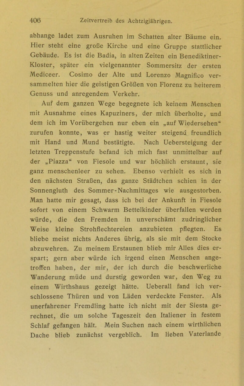abhange ladet zum Ausruhen im Schatten alter Bäume ein. Hier steht eine große Kirche und eine Gruppe stattlicher Gebäude. Es ist die Badia, in alten Zeiten ein Benediktiner- Kloster, später ein vielgenannter Sommersitz der ersten Mediceer. Cosimo der Alte und Lorenzo Magnifico ver- sammelten hier die geistigen Größen von Florenz zu heiterem Genuss und anregendem Verkehr. Auf dem ganzen Wege begegnete ich keinem Menschen mit Ausnahme eines Kapuziners, der mich überholte, und dem ich im Vorübergehen nur eben ein „auf Wiedersehen“ zurufen konnte, was er hastig weiter steigend freundlich mit Hand und Mund bestätigte. Nach Uebersteigung der letzten Treppenstufe befand ich mich fast unmittelbar auf der „Piazza“ von Fiesoie und war höchlich erstaunt, sie ganz menschenleer zu sehen. Ebenso verhielt es sich in den nächsten Straßen, das ganze Städtchen schien in der Sonnengluth des Sommer-Nachmittages wie ausgestorben. Man hatte mir gesagt, dass ich bei der Ankunft in Fiesoie sofort von einem Schwarm Bettelkinder überfallen werden würde, die den Fremden in unverschämt zudringlicher Weise kleine Strohflechtereien anzubieten pflegten. Es bliebe meist nichts Anderes übrig, als sie mit dem Stocke abzuwehren. Zu meinem Erstaunen blieb mir Alles dies er- spart; gern aber würde ich irgend einen Menschen ange- troffen haben, der mir, der ich durch die beschwerliche Wanderung müde und durstig geworden war, den Weg zu einem Wirthshaus gezeigt hätte. Ueberall fand ich ver- schlossene Thüren und von Läden verdeckte Fenster. Als unerfahrener Fremdling hatte ich nicht mit der Siesta ge- rechnet, die um solche Tageszeit den Italiener in festem Schlaf gefangen hält. Mein Suchen nach einem wirthlichen Dache blieb zunächst vergeblich. Im lieben Vaterlande