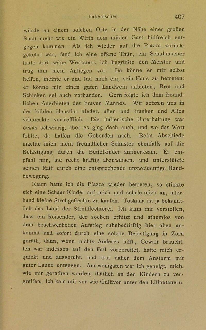 würde an einem solchen Orte in der Nähe einer großen Stadt mehr wie ein Wirth dem müden Gast hülfreich ent- gegen kommen. Als ich wieder auf die Piazza zurück- gekehrt war, fand ich eine offene Thür, ein Schuhmacher hatte dort seine Werkstatt, ich begrüßte den Meister und trug ihm mein Anliegen vor. Da könne er mir selbst helfen, meinte er und lud mich ein, sein Haus zu betreten: er könne mir einen guten Landwein anbieten, Brot und Schinken sei auch vorhanden. Gern folgte ich dem freund- lichen Anerbieten des braven Mannes. Wir setzten uns in der kühlen Hausflur nieder, aßen und tranken und Alles schmeckte vortrefflich. Die italienische Unterhaltung war etwas schwierig, aber es ging doch auch, und wo das Wort fehlte, da halfen die Geberden nach. Beim Abschiede machte mich mein freundlicher Schuster ebenfalls auf die Belästigung durch die Bettelkinder aufmerksam. Er em- pfahl mir, sie recht kräftig abzuweisen, und unterstützte seinen Rath durch eine entsprechende unzweideutige Hand- bewegung. Kaum hatte ich die Piazza wieder betreten, so stürzte sich eine Schaar Kinder auf mich und schrie mich an, aller- hand kleine Strohgeflechte zu kaufen. Toskana ist ja bekannt- lich das Land der Strohflechterei. Ich kann mir vorstellen, dass ein Reisender, der soeben erhitzt und athemlos von dem beschwerlichen Aufstieg ruhebedürftig hier oben an- kommt und sofort durch eine solche Belästigung in Zorn geräth, dann, wenn nichts Anderes hilft, Gewalt braucht. Ich war indessen auf den Fall vorbereitet, hatte mich er- quickt und ausgeruht, und trat daher dem Ansturm mit guter Laune entgegen. Am wenigsten war ich geneigt, mich, wie mir gerathen worden, thätlich an den Kindern zu ver- greifen. Ich kam mir vor wie Gulliver unter den Liliputanern.