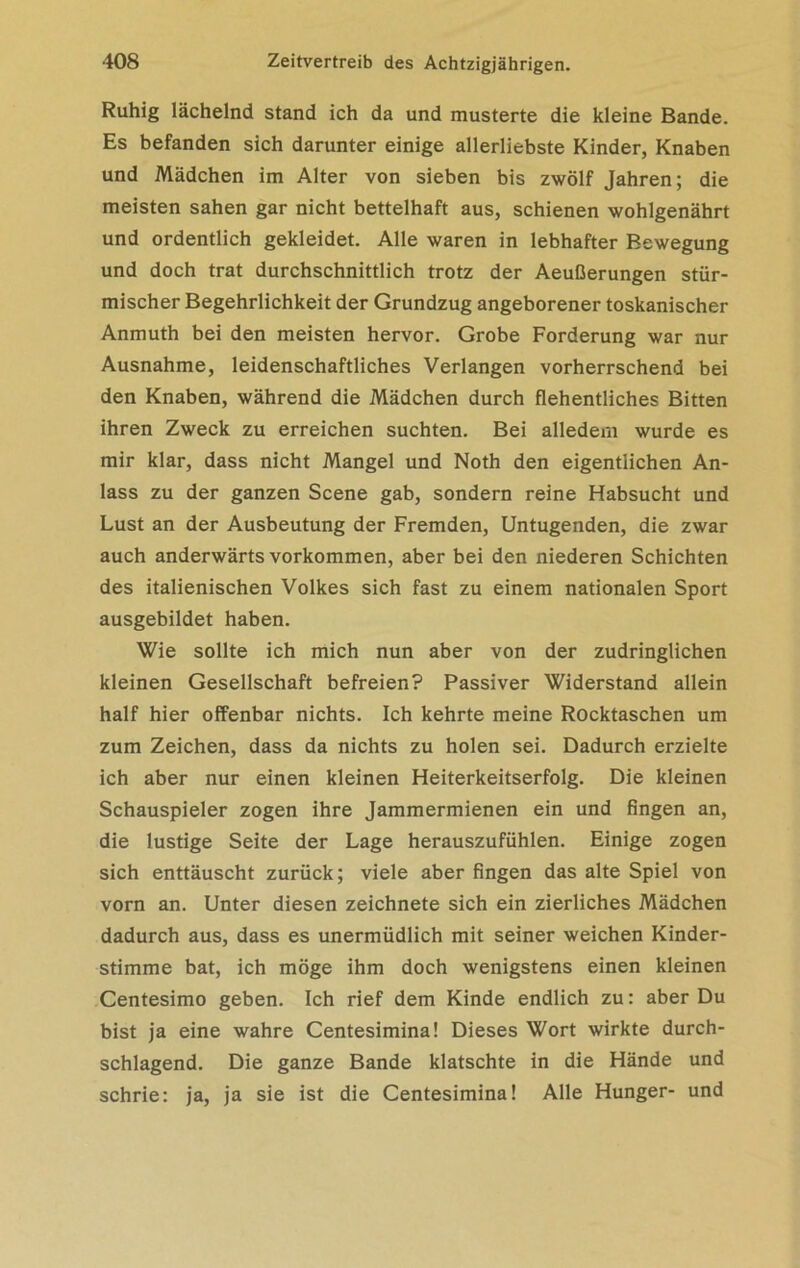 Ruhig lächelnd stand ich da und musterte die kleine Bande. Es befanden sich darunter einige allerliebste Kinder, Knaben und Mädchen im Alter von sieben bis zwölf Jahren; die meisten sahen gar nicht bettelhaft aus, schienen wohlgenährt und ordentlich gekleidet. Alle waren in lebhafter Bewegung und doch trat durchschnittlich trotz der Aeußerungen stür- mischer Begehrlichkeit der Grundzug angeborener toskanischer Anmuth bei den meisten hervor. Grobe Forderung war nur Ausnahme, leidenschaftliches Verlangen vorherrschend bei den Knaben, während die Mädchen durch flehentliches Bitten ihren Zweck zu erreichen suchten. Bei alledem wurde es mir klar, dass nicht Mangel und Noth den eigentlichen An- lass zu der ganzen Scene gab, sondern reine Habsucht und Lust an der Ausbeutung der Fremden, Untugenden, die zwar auch anderwärts Vorkommen, aber bei den niederen Schichten des italienischen Volkes sich fast zu einem nationalen Sport ausgebildet haben. Wie sollte ich mich nun aber von der zudringlichen kleinen Gesellschaft befreien? Passiver Widerstand allein half hier offenbar nichts. Ich kehrte meine Rocktaschen um zum Zeichen, dass da nichts zu holen sei. Dadurch erzielte ich aber nur einen kleinen Heiterkeitserfolg. Die kleinen Schauspieler zogen ihre Jammermienen ein und fingen an, die lustige Seite der Lage herauszufühlen. Einige zogen sich enttäuscht zurück; viele aber fingen das alte Spiel von vorn an. Unter diesen zeichnete sich ein zierliches Mädchen dadurch aus, dass es unermüdlich mit seiner weichen Kinder- stimme bat, ich möge ihm doch wenigstens einen kleinen Centesimo geben. Ich rief dem Kinde endlich zu: aber Du bist ja eine wahre Centesimina! Dieses Wort wirkte durch- schlagend. Die ganze Bande klatschte in die Hände und schrie: ja, ja sie ist die Centesimina! Alle Hunger- und