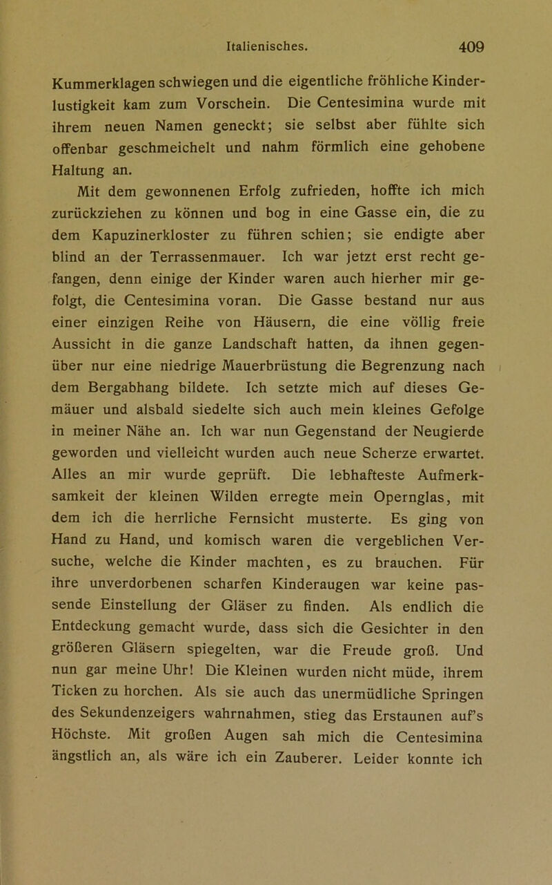 Kummerklagen schwiegen und die eigentliche fröhliche Kinder- lustigkeit kam zum Vorschein. Die Centesimina wurde mit ihrem neuen Namen geneckt; sie selbst aber fühlte sich offenbar geschmeichelt und nahm förmlich eine gehobene Haltung an. Mit dem gewonnenen Erfolg zufrieden, hoffte ich mich zurückziehen zu können und bog in eine Gasse ein, die zu dem Kapuzinerkloster zu führen schien; sie endigte aber blind an der Terrassenmauer. Ich war jetzt erst recht ge- fangen, denn einige der Kinder waren auch hierher mir ge- folgt, die Centesimina voran. Die Gasse bestand nur aus einer einzigen Reihe von Häusern, die eine völlig freie Aussicht in die ganze Landschaft hatten, da ihnen gegen- über nur eine niedrige Mauerbrüstung die Begrenzung nach dem Bergabhang bildete. Ich setzte mich auf dieses Ge- mäuer und alsbald siedelte sich auch mein kleines Gefolge in meiner Nähe an. Ich war nun Gegenstand der Neugierde geworden und vielleicht wurden auch neue Scherze erwartet. Alles an mir wurde geprüft. Die lebhafteste Aufmerk- samkeit der kleinen Wilden erregte mein Opernglas, mit dem ich die herrliche Fernsicht musterte. Es ging von Hand zu Hand, und komisch waren die vergeblichen Ver- suche, welche die Kinder machten, es zu brauchen. Für ihre unverdorbenen scharfen Kinderaugen war keine pas- sende Einstellung der Gläser zu finden. Als endlich die Entdeckung gemacht wurde, dass sich die Gesichter in den größeren Gläsern spiegelten, war die Freude groß. Und nun gar meine Uhr! Die Kleinen wurden nicht müde, ihrem Ticken zu horchen. Als sie auch das unermüdliche Springen des Sekundenzeigers wahrnahmen, stieg das Erstaunen auf’s Höchste. Mit großen Augen sah mich die Centesimina ängstlich an, als wäre ich ein Zauberer. Leider konnte ich