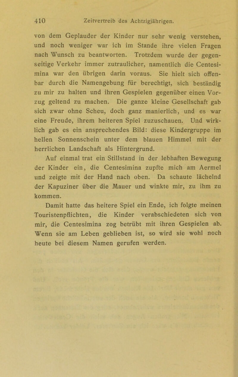 von dem Geplauder der Kinder nur sehr wenig verstehen, und noch weniger war ich im Stande ihre vielen Fragen nach Wunsch zu beantworten. Trotzdem wurde der gegen- seitige Verkehr immer zutraulicher, namentlich die Centesi- mina war den übrigen darin voraus. Sie hielt sich offen- bar durch die Namengebung für berechtigt, sich beständig zu mir zu halten und ihren Gespielen gegenüber einen Vor- zug geltend zu machen. Die ganze kleine Gesellschaft gab sich zwar ohne Scheu, doch ganz manierlich, und es war eine Freude, ihrem heiteren Spiel zuzuschauen. Und wirk- lich gab es ein ansprechendes Bild: diese Kindergruppe im hellen Sonnenschein unter dem blauen Himmel mit der herrlichen Landschaft als Hintergrund. Auf einmal trat ein Stillstand in der lebhaften Bewegung der Kinder ein, die Centesimina zupfte mich am Aermel und zeigte mit der Hand nach oben. Da schaute lächelnd der Kapuziner über die Mauer und winkte mir, zu ihm zu kommen. Damit hatte das heitere Spiel ein Ende, ich folgte meinen Touristenpflichten, die Kinder verabschiedeten sich von mir, die Centesimina zog betrübt mit ihren Gespielen ab. Wenn sie am Leben geblieben ist, so wird sie wohl noch heute bei diesem Namen gerufen werden.