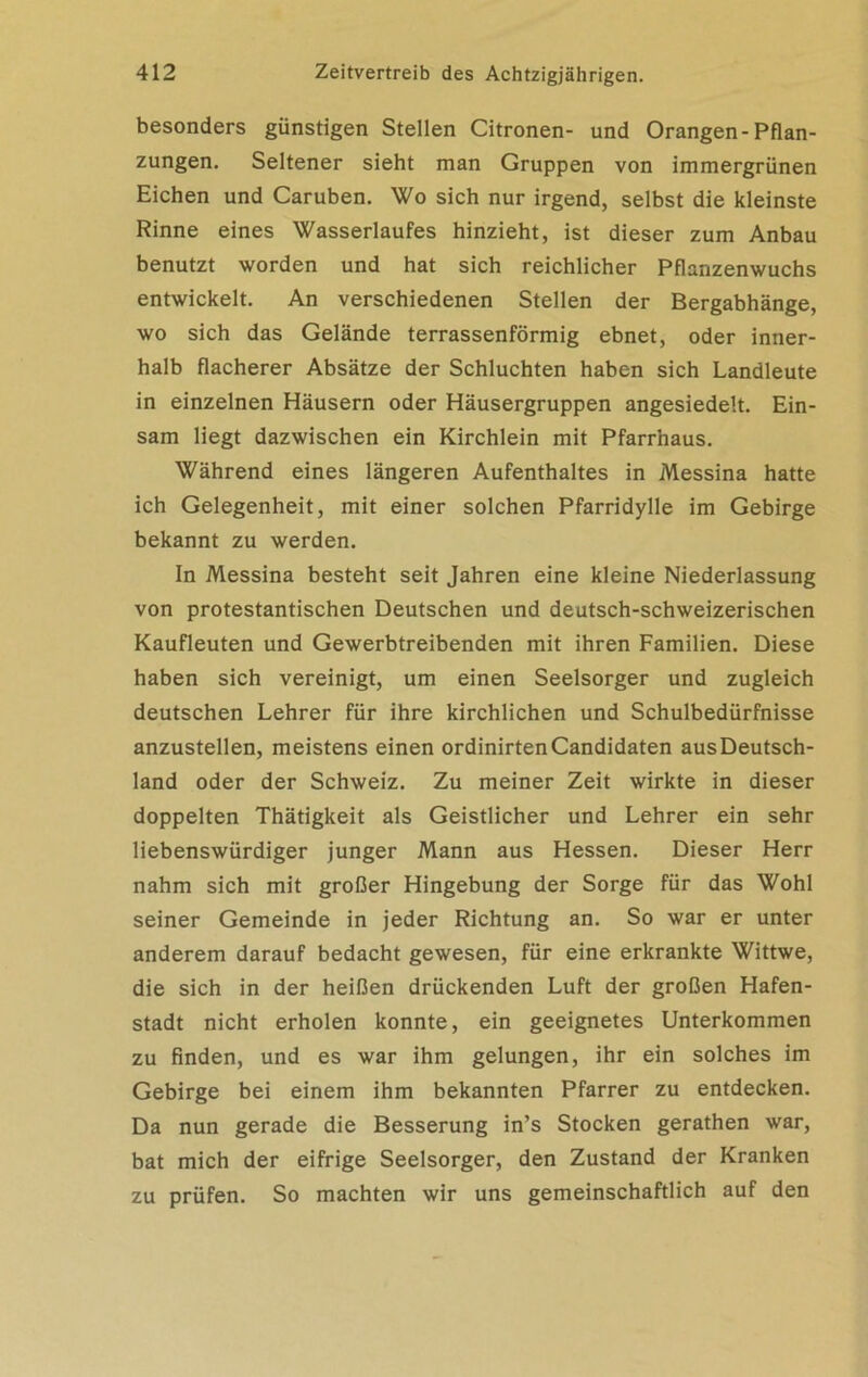 besonders günstigen Stellen Citronen- und Orangen-Pflan- zungen. Seltener sieht man Gruppen von immergrünen Eichen und Caruben. Wo sich nur irgend, selbst die kleinste Rinne eines Wasserlaufes hinzieht, ist dieser zum Anbau benutzt worden und hat sich reichlicher Pflanzenwuchs entwickelt. An verschiedenen Stellen der Bergabhänge, wo sich das Gelände terrassenförmig ebnet, oder inner- halb flacherer Absätze der Schluchten haben sich Landleute in einzelnen Häusern oder Häusergruppen angesiedelt. Ein- sam liegt dazwischen ein Kirchlein mit Pfarrhaus. Während eines längeren Aufenthaltes in Messina hatte ich Gelegenheit, mit einer solchen Pfarridylle im Gebirge bekannt zu werden. In Messina besteht seit Jahren eine kleine Niederlassung von protestantischen Deutschen und deutsch-schweizerischen Kaufleuten und Gewerbtreibenden mit ihren Familien. Diese haben sich vereinigt, um einen Seelsorger und zugleich deutschen Lehrer für ihre kirchlichen und Schulbedürfnisse anzustellen, meistens einen ordinirtenCandidaten ausDeutsch- land oder der Schweiz. Zu meiner Zeit wirkte in dieser doppelten Thätigkeit als Geistlicher und Lehrer ein sehr liebenswürdiger junger Mann aus Hessen. Dieser Herr nahm sich mit großer Hingebung der Sorge für das Wohl seiner Gemeinde in jeder Richtung an. So war er unter anderem darauf bedacht gewesen, für eine erkrankte Wittwe, die sich in der heißen drückenden Luft der großen Hafen- stadt nicht erholen konnte, ein geeignetes Unterkommen zu finden, und es war ihm gelungen, ihr ein solches im Gebirge bei einem ihm bekannten Pfarrer zu entdecken. Da nun gerade die Besserung in’s Stocken gerathen war, bat mich der eifrige Seelsorger, den Zustand der Kranken zu prüfen. So machten wir uns gemeinschaftlich auf den