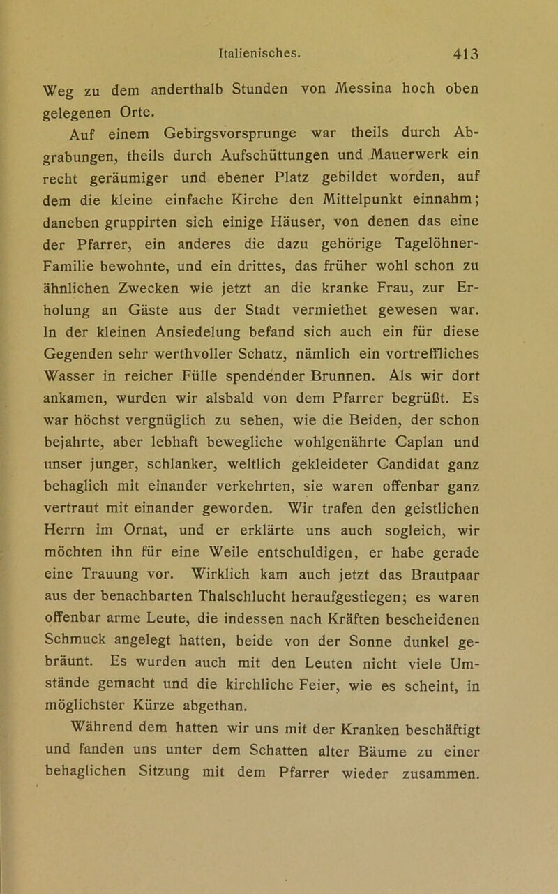 Weg zu dem anderthalb Stunden von Messina hoch oben gelegenen Orte. Auf einem Gebirgsvorsprunge war theils durch Ab- grabungen, theils durch Aufschüttungen und Mauerwerk ein recht geräumiger und ebener Platz gebildet worden, auf dem die kleine einfache Kirche den Mittelpunkt einnahm; daneben gruppirten sich einige Häuser, von denen das eine der Pfarrer, ein anderes die dazu gehörige Tagelöhner- Familie bewohnte, und ein drittes, das früher wohl schon zu ähnlichen Zwecken wie jetzt an die kranke Frau, zur Er- holung an Gäste aus der Stadt vermiethet gewesen war. In der kleinen Ansiedelung befand sich auch ein für diese Gegenden sehr werthvoller Schatz, nämlich ein vortreffliches Wasser in reicher Fülle spendender Brunnen. Als wir dort ankamen, wurden wir alsbald von dem Pfarrer begrüßt. Es war höchst vergnüglich zu sehen, wie die Beiden, der schon bejahrte, aber lebhaft bewegliche wohlgenährte Caplan und unser junger, schlanker, weltlich gekleideter Candidat ganz behaglich mit einander verkehrten, sie waren offenbar ganz vertraut mit einander geworden. Wir trafen den geistlichen Herrn im Ornat, und er erklärte uns auch sogleich, wir möchten ihn für eine Weile entschuldigen, er habe gerade eine Trauung vor. Wirklich kam auch jetzt das Brautpaar aus der benachbarten Thalschlucht heraufgestiegen; es waren offenbar arme Leute, die indessen nach Kräften bescheidenen Schmuck angelegt hatten, beide von der Sonne dunkel ge- bräunt. Es wurden auch mit den Leuten nicht viele Um- stände gemacht und die kirchliche Feier, wie es scheint, in möglichster Kürze abgethan. Während dem hatten wir uns mit der Kranken beschäftigt und fanden uns unter dem Schatten alter Bäume zu einer behaglichen Sitzung mit dem Pfarrer wieder zusammen.