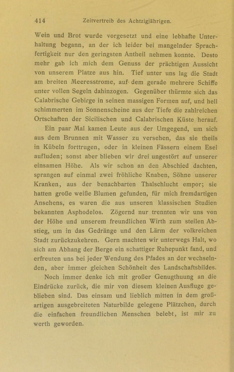 Wein und Brot wurde vorgesetzt und eine lebhafte Unter- haltung begann, an der ich leider bei mangelnder Sprach- fertigkeit nur den geringsten Antheil nehmen konnte. Desto mehr gab ich mich dem Genuss der prächtigen Aussicht von unserem Platze aus hin. Tief unter uns lag die Stadt am breiten Meeresstrome, auf- dem gerade mehrere Schiffe unter vollen Segeln dahinzogen. Gegenüber thürmte sich das Calabrische Gebirge in seinen massigen Formen auf, und hell schimmerten im Sonnenscheine aus der Tiefe die zahlreichen Ortschaften der Sicilischen und Calabrischen Küste herauf. Ein paar Mal kamen Leute aus der Umgegend, um sich aus dem Brunnen mit Wasser zu versehen, das sie theils in Kübeln forttrugen, oder in kleinen Fässern einem Esel auf luden; sonst aber blieben wir drei ungestört auf unserer einsamen Höhe. Als wir schon an den Abschied dachten, sprangen auf einmal zwei fröhliche Knaben, Söhne unserer Kranken, aus der benachbarten Thalschlucht empor; sie hatten große weiße Blumen gefunden, für mich fremdartigen Ansehens, es waren die aus unseren klassischen Studien bekannten Asphodelos. Zögernd nur trennten wir uns von der Höhe und unserem freundlichen Wirth zum steilen Ab- stieg, um in das Gedränge und den Lärm der volkreichen Stadt zurückzukehren. Gern machten wir unterwegs Halt, wo sich am Abhang der Berge ein schattiger Ruhepunkt fand, und erfreuten uns bei jeder Wendung des Pfades an der wechseln- den, aber immer gleichen Schönheit des Landschaftsbildes. Noch immer denke ich mit großer Genugthuung an die Eindrücke zurück, die mir von diesem kleinen Ausfluge ge- blieben sind. Das einsam und lieblich mitten in dem groß- artigen ausgebreiteten Naturbilde gelegene Plätzchen, durch die einfachen freundlichen Menschen belebt, ist mir zu werth geworden.
