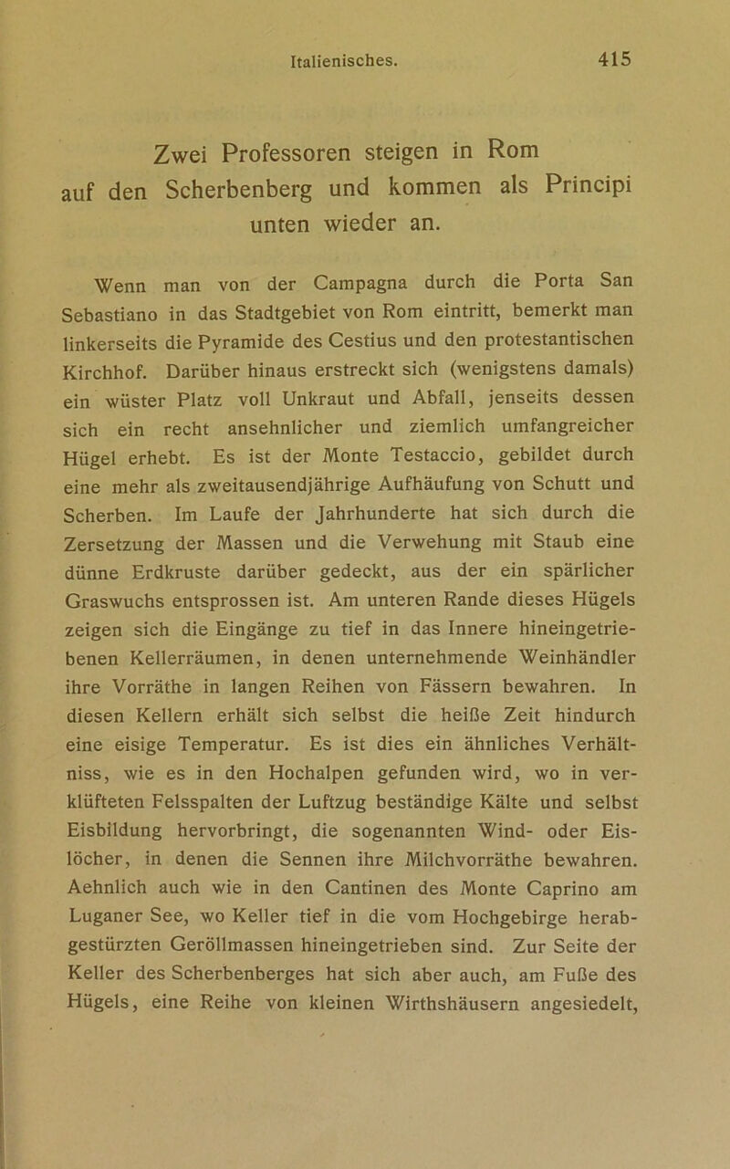 Zwei Professoren steigen in Rom auf den Scherbenberg und kommen als Principi unten wieder an. Wenn man von der Campagna durch die Porta San Sebastiano in das Stadtgebiet von Rom eintritt, bemerkt man linkerseits die Pyramide des Cestius und den protestantischen Kirchhof. Darüber hinaus erstreckt sich (wenigstens damals) ein wüster Platz voll Unkraut und Abfall, jenseits dessen sich ein recht ansehnlicher und ziemlich umfangreicher Hügel erhebt. Es ist der Monte Testaccio, gebildet durch eine mehr als zweitausendjährige Aufhäufung von Schutt und Scherben. Im Laufe der Jahrhunderte hat sich durch die Zersetzung der Massen und die Verwehung mit Staub eine dünne Erdkruste darüber gedeckt, aus der ein spärlicher Graswuchs entsprossen ist. Am unteren Rande dieses Hügels zeigen sich die Eingänge zu tief in das Innere hineingetrie- benen Kellerräumen, in denen unternehmende Weinhändler ihre Vorräthe in langen Reihen von Fässern bewahren. In diesen Kellern erhält sich selbst die heiße Zeit hindurch eine eisige Temperatur. Es ist dies ein ähnliches Verhält- niss, wie es in den Hochalpen gefunden wird, wo in ver- klüfteten Felsspalten der Luftzug beständige Kälte und selbst Eisbildung hervorbringt, die sogenannten Wind- oder Eis- löcher, in denen die Sennen ihre Milch vorräthe bewahren. Aehnlich auch wie in den Cantinen des Monte Caprino am Luganer See, wo Keller tief in die vom Hochgebirge herab- gestürzten Geröllmassen hineingetrieben sind. Zur Seite der Keller des Scherbenberges hat sich aber auch, am Fuße des Hügels, eine Reihe von kleinen Wirthshäusern angesiedelt,