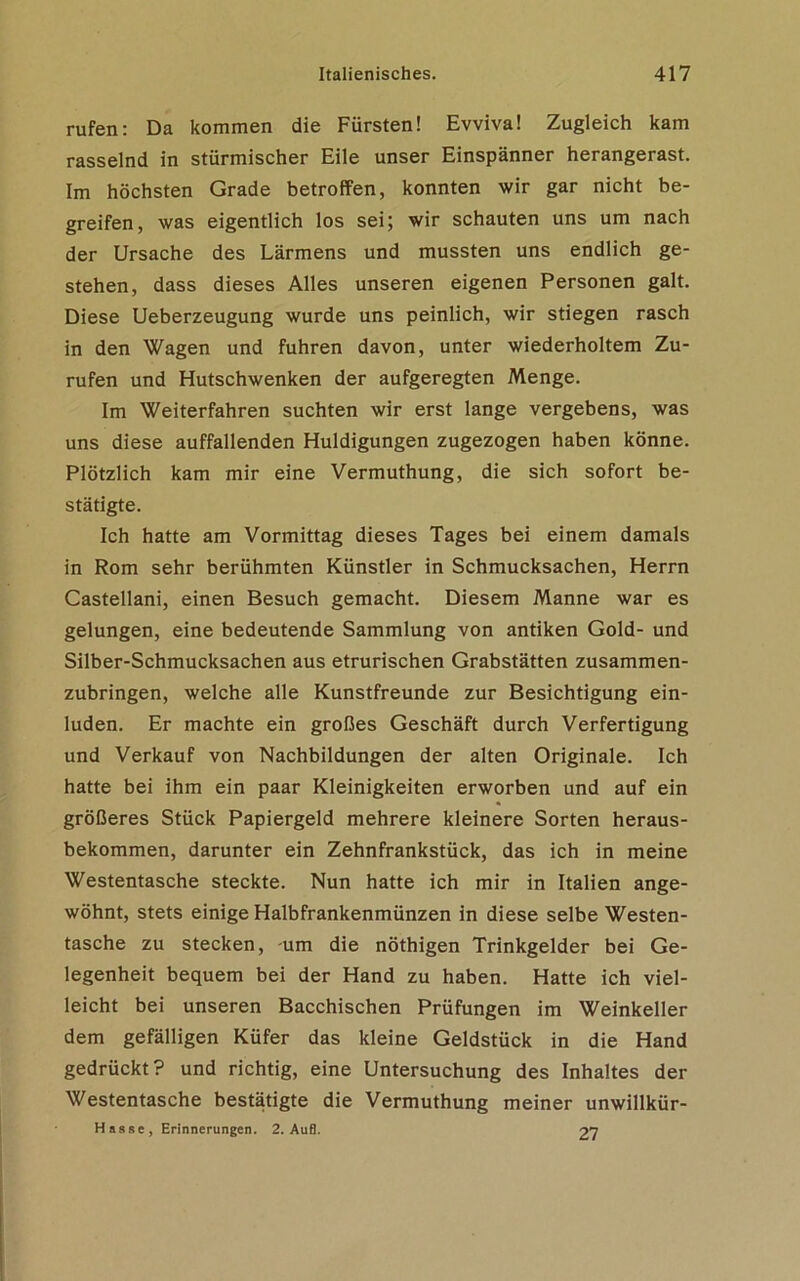 rufen: Da kommen die Fürsten! Evviva! Zugleich kam rasselnd in stürmischer Eile unser Einspänner herangerast. Im höchsten Grade betroffen, konnten wir gar nicht be- greifen, was eigentlich los sei; wir schauten uns um nach der Ursache des Lärmens und mussten uns endlich ge- stehen, dass dieses Alles unseren eigenen Personen galt. Diese Ueberzeugung wurde uns peinlich, wir stiegen rasch in den Wagen und fuhren davon, unter wiederholtem Zu- rufen und Hutschwenken der aufgeregten Menge. Im Weiterfahren suchten wir erst lange vergebens, was uns diese auffallenden Huldigungen zugezogen haben könne. Plötzlich kam mir eine Vermuthung, die sich sofort be- stätigte. Ich hatte am Vormittag dieses Tages bei einem damals in Rom sehr berühmten Künstler in Schmucksachen, Herrn Castellani, einen Besuch gemacht. Diesem Manne war es gelungen, eine bedeutende Sammlung von antiken Gold- und Silber-Schmucksachen aus etrurischen Grabstätten zusammen- zubringen, welche alle Kunstfreunde zur Besichtigung ein- luden. Er machte ein großes Geschäft durch Verfertigung und Verkauf von Nachbildungen der alten Originale. Ich hatte bei ihm ein paar Kleinigkeiten erworben und auf ein größeres Stück Papiergeld mehrere kleinere Sorten heraus- bekommen, darunter ein Zehnfrankstück, das ich in meine Westentasche steckte. Nun hatte ich mir in Italien ange- wöhnt, stets einige Halbfrankenmünzen in diese selbe Westen- tasche zu stecken, -um die nöthigen Trinkgelder bei Ge- legenheit bequem bei der Hand zu haben. Hatte ich viel- leicht bei unseren Bacchischen Prüfungen im Weinkeller dem gefälligen Küfer das kleine Geldstück in die Hand gedrückt? und richtig, eine Untersuchung des Inhaltes der Westentasche bestätigte die Vermuthung meiner unwillkür- Hasse, Erinnerungen. 2. Auf). 27