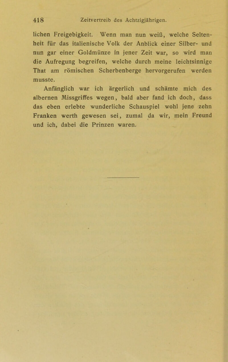 liehen Freigebigkeit. Wenn man nun weiß, welche Selten- heit für das italienische Volk der Anblick einer Silber- und nun gar einer Goldmünze in jener Zeit war, so wird man die Aufregung begreifen, welche durch meine leichtsinnige That am römischen Scherbenberge hervorgerufen werden musste. Anfänglich war ich ärgerlich und schämte mich des albernen Missgriffes wegen, bald aber fand ich doch, dass das eben erlebte wunderliche Schauspiel wohl jene zehn Franken werth gewesen sei, zumal da wir, mein Freund und ich, dabei die Prinzen waren.