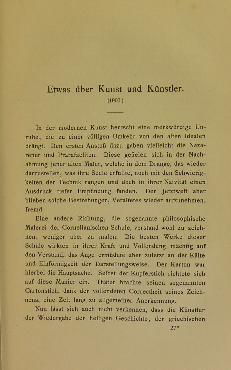 Etwas über Kunst und Künstler. (1900.) In der modernen Kunst herrscht eine merkwürdige Un- ruhe, die zu einer völligen Umkehr von den alten Idealen drängt. Den ersten Anstoß dazu gaben vielleicht die Naza- rener und Prärafaeliten. Diese gefielen sich in der Nach- ahmung jener alten Maler, welche in dem Drange, das wieder darzustellen, was ihre Seele erfüllte, noch mit den Schwierig- keiten der Technik rangen und doch in ihrer Naivität einen Ausdruck tiefer Empfindung fanden. Der Jetztwelt aber blieben solche Bestrebungen, Veraltetes wieder aufzunehmen, fremd. Eine andere Richtung, die sogenannte philosophische Malerei der Cornelianischen Schule, verstand wohl zu zeich- nen, weniger aber zu malen. Die besten Werke dieser Schule wirkten in ihrer Kraft und Vollendung mächtig auf den Verstand, das Auge ermüdete aber zuletzt an der Kälte und Einförmigkeit der Darstellungsweise. Der Karton war hierbei die Hauptsache. Selbst der Kupferstich richtete sich auf diese Manier ein. Thäter brachte seinen sogenannten Cartonstich, dank der vollendeten Correctheit seines Zeich- nens, eine Zeit lang zu allgemeiner Anerkennung. Nun lässt sich auch nicht verkennen, dass die Künstler der Wiedergabe der heiligen Geschichte, der griechischen 21*