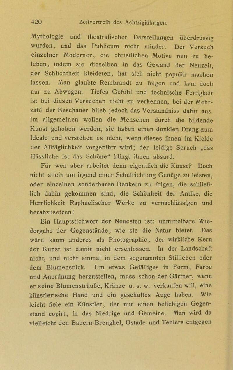 Mythologie und theatralischer Darstellungen überdrüssig wurden, und das Publicum nicht minder. Der Versuch einzelner Moderner, die christlichen Motive neu zu be- leben, indem sie dieselben in das Gewand der Neuzeit, der Schlichtheit kleideten, hat sich nicht populär machen lassen. Man glaubte Rembrandt zu folgen und kam doch nur zu Abwegen. Tiefes Gefühl und technische Fertigkeit ist bei diesen Versuchen nicht zu verkennen, bei der Mehr- zahl der Beschauer blieb jedoch das Verständniss dafür aus. Im allgemeinen wollen die Menschen durch die bildende Kunst gehoben werden, sie haben einen dunklen Drang zum Ideale und verstehen es nicht, wenn dieses ihnen im Kleide der Alltäglichkeit vorgeführt wird; der leidige Spruch „das Hässliche ist das Schöne“ klingt ihnen absurd. Für wen aber arbeitet denn eigentlich die Kunst? Doch nicht allein um irgend einer Schulrichtung Genüge zu leisten, oder einzelnen sonderbaren Denkern zu folgen, die schließ- lich dahin gekommen sind, die Schönheit der Antike, die Herrlichkeit Raphaelischer Werke zu vernachlässigen und herabzusetzen! Ein Hauptstichwort der Neuesten ist: unmittelbare Wie- dergabe der Gegenstände, wie sie die Natur bietet. Das wäre kaum anderes als Photographie, der wirkliche Kern der Kunst ist damit nicht erschlossen. In der Landschaft nicht, und nicht einmal in dem sogenannten Stillleben oder dem Blumenstück. Um etwas Gefälliges in Form, Farbe und Anordnung herzustellen, muss schon der Gärtner, wenn er seine Blumensträuße, Kränze u. s. w. verkaufen will, eine künstlerische Hand und ein geschultes Auge haben. Wie leicht fiele ein Künstler, der nur einen beliebigen Gegen- stand copirt, in das Niedrige und Gemeine. Man wird da vielleicht den Bauern-Breughel, Ostade und Teniers entgegen