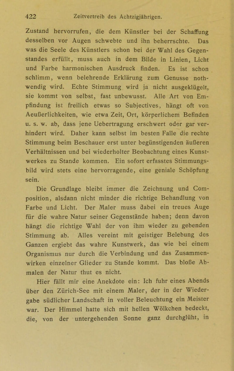 Zustand hervorrufen, die dem Künstler bei der Schaffung desselben vor Augen schwebte und ihn beherrschte. Das was die Seele des Künstlers schon bei der Wahl des Gegen- standes erfüllt, muss auch in dem Bilde in Linien, Licht und Farbe harmonischen Ausdruck finden. Es ist schon schlimm, wenn belehrende Erklärung zum Genüsse noth- wendig wird. Echte Stimmung wird ja nicht ausgeklügelt, sie kommt von selbst, fast unbewusst. Alle Art von Em- pfindung ist freilich etwas so Subjectives, hängt oft von Aeußerlichkeiten, wie etwa Zeit, Ort, körperlichem Befinden u. s. w. ab, dass jene Uebertragung erschwert oder gar ver- hindert wird. Daher kann selbst im besten Falle die rechte Stimmung beim Beschauer erst unter begünstigenden äußeren Verhältnissen und bei wiederholter Beobachtung eines Kunst- werkes zu Stande kommen. Ein sofort erfasstes Stimmungs- bild wird stets eine hervorragende, eine geniale Schöpfung sein. Die Grundlage bleibt immer die Zeichnung und Com- position, alsdann nicht minder die richtige Behandlung von Farbe und Licht. Der Maler muss dabei ein treues Auge für die wahre Natur seiner Gegenstände haben; denn davon hängt die richtige Wahl der von ihm wieder zu gebenden Stimmung ab. Alles vereint mit geistiger Belebung des Ganzen ergiebt das wahre Kunstwerk, das wie bei einem Organismus nur durch die Verbindung und das Zusammen- wirken einzelner Glieder zu Stande kommt. Das bloße Ab- malen der Natur thut es nicht. Hier fällt mir eine Anekdote ein: Ich fuhr eines Abends über den Zürich-See mit einem Maler, der in der Wieder- gabe südlicher Landschaft in voller Beleuchtung ein Meister war. Der Himmel hatte sich mit hellen Wölkchen bedeckt, die, von der untergehenden Sonne ganz durchglüht, in