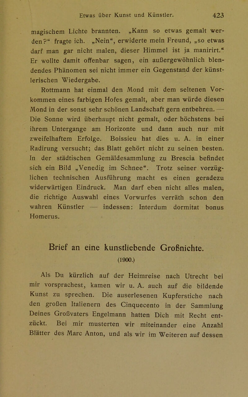 magischem Lichte brannten. „Kann so etwas gemalt wer- den?“ fragte ich. „Nein“, erwiderte mein Freund, „so etwas darf man gar nicht malen, dieser Himmel ist ja manirirt.“ Er wollte damit offenbar sagen, ein außergewöhnlich blen- dendes Phänomen sei nicht immer ein Gegenstand der künst- lerischen Wiedergabe. Rottmann hat einmal den Mond mit dem seltenen Vor- kommen eines farbigen Hofes gemalt, aber man würde diesen Mond in der sonst sehr schönen Landschaft gern entbehren. — Die Sonne wird überhaupt nicht gemalt, oder höchstens bei ihrem Untergange am Horizonte und dann auch nur mit zweifelhaftem Erfolge. Boissieu hat dies u. A. in einer Radirung versucht; das Blatt gehört nicht zu seinen besten. In der städtischen Gemäldesammlung zu Brescia befindet sich ein Bild „Venedig im Schnee“. Trotz seiner vorzüg- lichen technischen Ausführung macht es einen geradezu widerwärtigen Eindruck. Man darf eben nicht alles malen, die richtige Auswahl eines Vorwurfes verräth schon den wahren Künstler — indessen: Interdum dormitat bonus Homerus. Brief an eine kunstliebende Großnichte. (1900.) Als Du kürzlich auf der Heimreise nach Utrecht bei mir vorsprachest, kamen wir u. A. auch auf die bildende Kunst zu sprechen. Die auserlesenen Kupferstiche nach den großen Italienern des Cinquecento in der Sammlung Deines Großvaters Engelmann hatten Dich mit Recht ent- zückt. Bei mir musterten wir miteinander eine Anzahl Blätter des Marc Anton, und als wir im Weiteren auf dessen