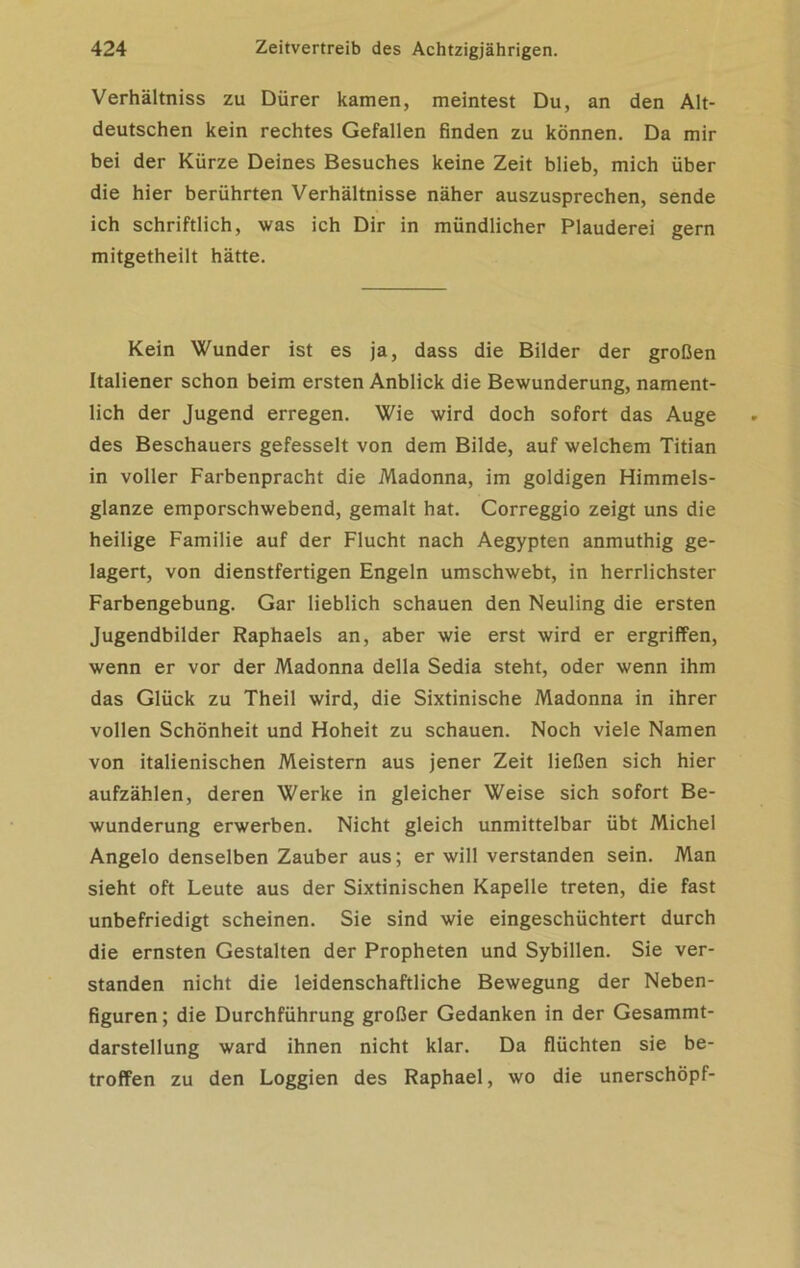 Verhältniss zu Dürer kamen, meintest Du, an den Alt- deutschen kein rechtes Gefallen finden zu können. Da mir bei der Kürze Deines Besuches keine Zeit blieb, mich über die hier berührten Verhältnisse näher auszusprechen, sende ich schriftlich, was ich Dir in mündlicher Plauderei gern mitgetheilt hätte. Kein Wunder ist es ja, dass die Bilder der großen Italiener schon beim ersten Anblick die Bewunderung, nament- lich der Jugend erregen. Wie wird doch sofort das Auge des Beschauers gefesselt von dem Bilde, auf welchem Titian in voller Farbenpracht die Madonna, im goldigen Himmels- glanze emporschwebend, gemalt hat. Correggio zeigt uns die heilige Familie auf der Flucht nach Aegypten anmuthig ge- lagert, von dienstfertigen Engeln umschwebt, in herrlichster Farbengebung. Gar lieblich schauen den Neuling die ersten Jugendbilder Raphaels an, aber wie erst wird er ergriffen, wenn er vor der Madonna della Sedia steht, oder wenn ihm das Glück zu Theil wird, die Sixtinische Madonna in ihrer vollen Schönheit und Hoheit zu schauen. Noch viele Namen von italienischen Meistern aus jener Zeit ließen sich hier aufzählen, deren Werke in gleicher Weise sich sofort Be- wunderung erwerben. Nicht gleich unmittelbar übt Michel Angelo denselben Zauber aus; er will verstanden sein. Man sieht oft Leute aus der Sixtinischen Kapelle treten, die fast unbefriedigt scheinen. Sie sind wie eingeschüchtert durch die ernsten Gestalten der Propheten und Sybillen. Sie ver- standen nicht die leidenschaftliche Bewegung der Neben- figuren; die Durchführung großer Gedanken in der Gesammt- darstellung ward ihnen nicht klar. Da flüchten sie be- troffen zu den Loggien des Raphael, wo die unerschöpf-
