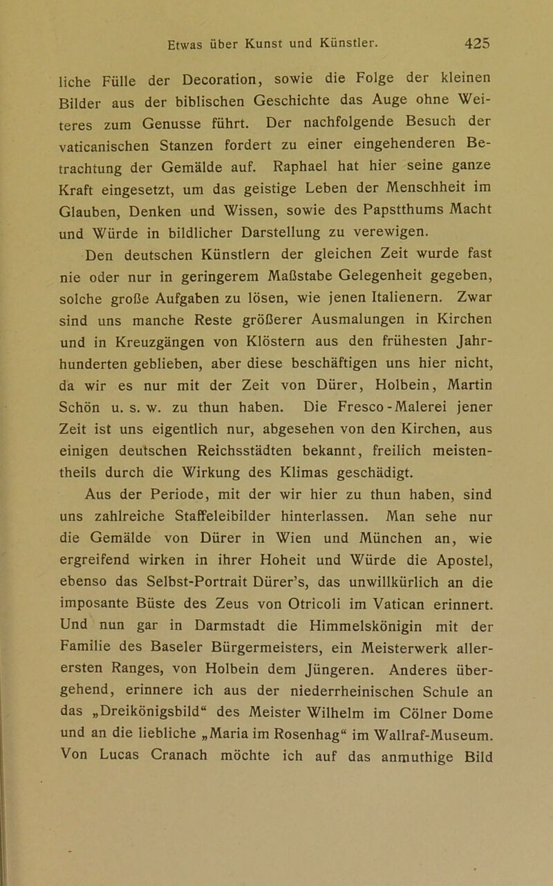 liehe Fülle der Decoration, sowie die Folge der kleinen Bilder aus der biblischen Geschichte das Auge ohne Wei- teres zum Genüsse führt. Der nachfolgende Besuch der vaticanischen Stanzen fordert zu einer eingehenderen Be- trachtung der Gemälde auf. Raphael hat hier seine ganze Kraft eingesetzt, um das geistige Leben der Menschheit im Glauben, Denken und Wissen, sowie des Papstthums Macht und Würde in bildlicher Darstellung zu verewigen. Den deutschen Künstlern der gleichen Zeit wurde fast nie oder nur in geringerem Maßstabe Gelegenheit gegeben, solche große Aufgaben zu lösen, wie jenen Italienern. Zwar sind uns manche Reste größerer Ausmalungen in Kirchen und in Kreuzgängen von Klöstern aus den frühesten Jahr- hunderten geblieben, aber diese beschäftigen uns hier nicht, da wir es nur mit der Zeit von Dürer, Holbein, Martin Schön u. s. w. zu thun haben. Die Fresco-Malerei jener Zeit ist uns eigentlich nur, abgesehen von den Kirchen, aus einigen deutschen Reichsstädten bekannt, freilich meisten- theils durch die Wirkung des Klimas geschädigt. Aus der Periode, mit der wir hier zu thun haben, sind uns zahlreiche Staffeleibilder hinterlassen. Man sehe nur die Gemälde von Dürer in Wien und München an, wie ergreifend wirken in ihrer Hoheit und Würde die Apostel, ebenso das Selbst-Portrait Dürer’s, das unwillkürlich an die imposante Büste des Zeus von Otricoli im Vatican erinnert. Und nun gar in Darmstadt die Himmelskönigin mit der Familie des Baseler Bürgermeisters, ein Meisterwerk aller- ersten Ranges, von Holbein dem Jüngeren. Anderes über- gehend, erinnere ich aus der niederrheinischen Schule an das „Dreikönigsbild“ des Meister Wilhelm im Cölner Dome und an die liebliche „Maria im Rosenhag“ im Wallraf-Museum. Von Lucas Cranach möchte ich auf das anmuthige Bild