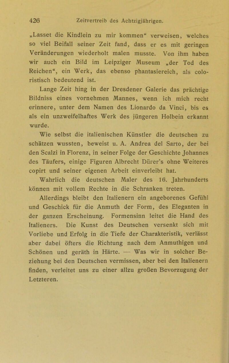 „Lasset die Kindlein zu mir kommen“ verweisen, welches so viel Beifall seiner Zeit fand, dass er es mit geringen Veränderungen wiederholt malen musste. Von ihm haben wir auch ein Bild im Leipziger Museum „der Tod des Reichen“, ein Werk, das ebenso phantasiereich, als colo- ristisch bedeutend ist. Lange Zeit hing in der Dresdener Galerie das prächtige Bildniss eines vornehmen Mannes, wenn ich mich recht erinnere, unter dem Namen des Lionardo da Vinci, bis es als ein unzweifelhaftes Werk des jüngeren Holbein erkannt wurde. Wie selbst die italienischen Künstler die deutschen zu schätzen wussten, beweist u. A. Andrea del Sarto, der bei den Scalzi in Florenz, in seiner Folge der Geschichte Johannes des Täufers, einige Figuren Albrecht Dürer’s ohne Weiteres copirt und seiner eigenen Arbeit einverleibt hat. Wahrlich die deutschen Maler des 16. Jahrhunderts können mit vollem Rechte in die Schranken treten. Allerdings bleibt den Italienern ein angeborenes Gefühl und Geschick für die Anmuth der Form, des Eleganten in der ganzen Erscheinung. Formensinn leitet die Hand des Italieners. Die Kunst des Deutschen versenkt sich mit Vorliebe und Erfolg in die Tiefe der Charakteristik, verlässt aber dabei öfters die Richtung nach dem Anmuthigen und Schönen und geräth in Härte. — Was wir in solcher Be- ziehung bei den Deutschen vermissen, aber bei den Italienern finden, verleitet uns zu einer allzu großen Bevorzugung der Letzteren.