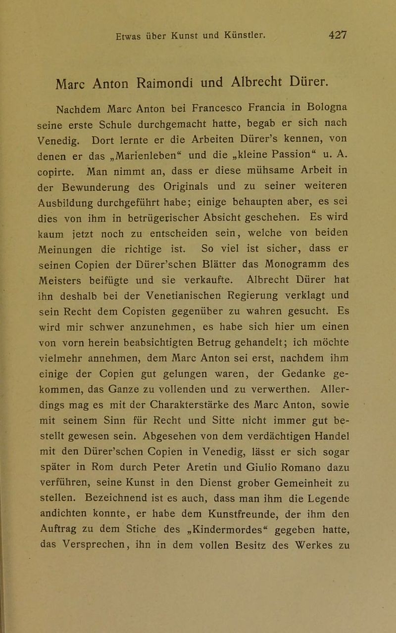 Marc Anton Raimondi und Albrecht Dürer. Nachdem Marc Anton bei Francesco Francia in Bologna seine erste Schule durchgemacht hatte, begab er sich nach Venedig. Dort lernte er die Arbeiten Dürer’s kennen, von denen er das „Marienleben“ und die „kleine Passion“ u. A. copirte. Man nimmt an, dass er diese mühsame Arbeit in der Bewunderung des Originals und zu seiner weiteren Ausbildung durchgeführt habe; einige behaupten aber, es sei dies von ihm in betrügerischer Absicht geschehen. Es wird kaum jetzt noch zu entscheiden sein, welche von beiden Meinungen die richtige ist. So viel ist sicher, dass er seinen Copien der Dürer’schen Blätter das Monogramm des Meisters beifügte und sie verkaufte. Albrecht Dürer hat ihn deshalb bei der Venetianischen Regierung verklagt und sein Recht dem Copisten gegenüber zu wahren gesucht. Es wird mir schwer anzunehmen, es habe sich hier um einen von vorn herein beabsichtigten Betrug gehandelt; ich möchte vielmehr annehmen, dem Marc Anton sei erst, nachdem ihm einige der Copien gut gelungen waren, der Gedanke ge- kommen, das Ganze zu vollenden und zu verwerthen. Aller- dings mag es mit der Charakterstärke des Marc Anton, sowie mit seinem Sinn für Recht und Sitte nicht immer gut be- stellt gewesen sein. Abgesehen von dem verdächtigen Handel mit den Dürer’schen Copien in Venedig, lässt er sich sogar später in Rom durch Peter Aretin und Giulio Romano dazu verführen, seine Kunst in den Dienst grober Gemeinheit zu stellen. Bezeichnend ist es auch, dass man ihm die Legende andichten konnte, er habe dem Kunstfreunde, der ihm den Auftrag zu dem Stiche des „Kindermordes“ gegeben hatte, das Versprechen, ihn in dem vollen Besitz des Werkes zu