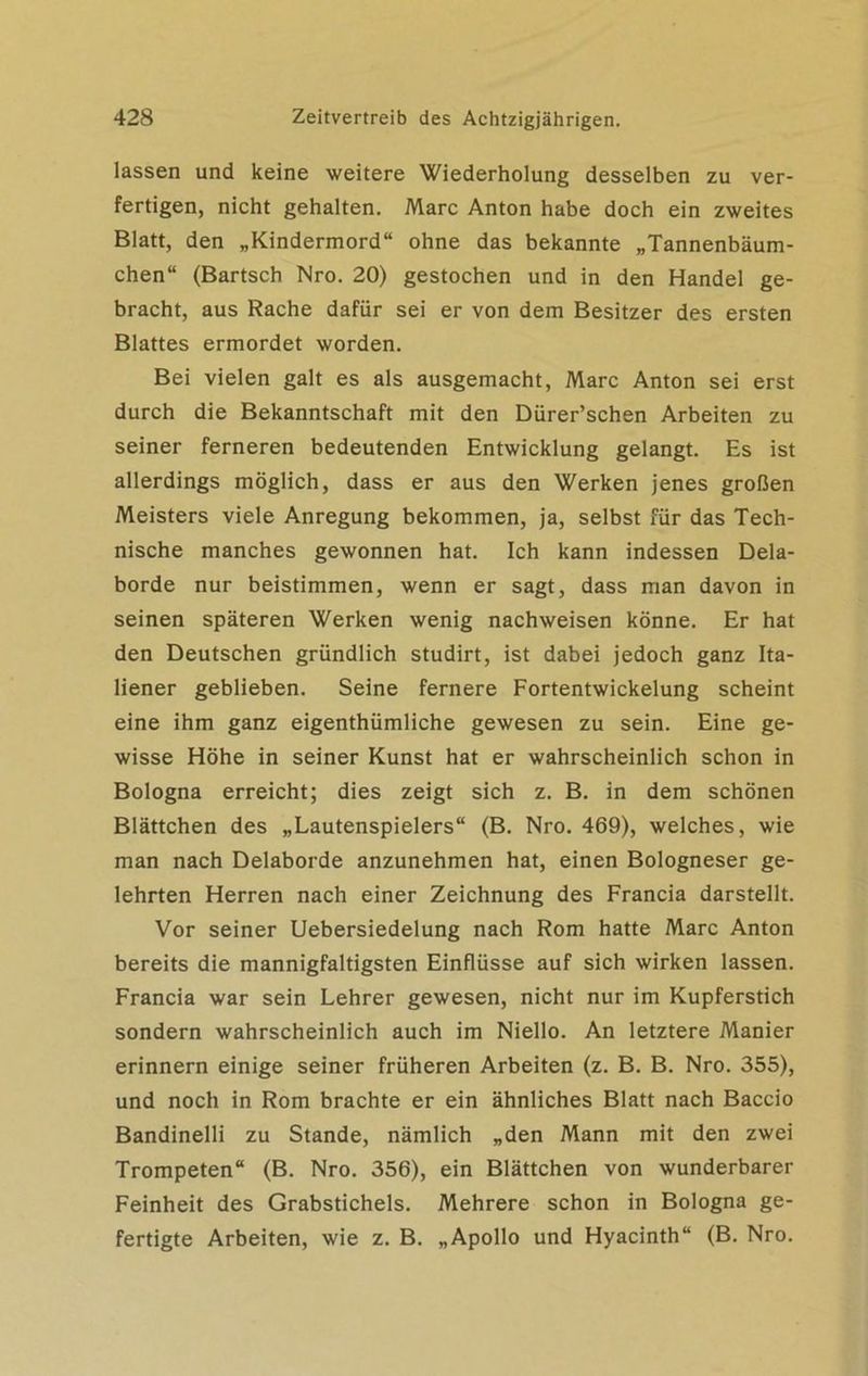 lassen und keine weitere Wiederholung desselben zu ver- fertigen, nicht gehalten. Marc Anton habe doch ein zweites Blatt, den „Kindermord“ ohne das bekannte „Tannenbäum- chen“ (Bartsch Nro. 20) gestochen und in den Handel ge- bracht, aus Rache dafür sei er von dem Besitzer des ersten Blattes ermordet worden. Bei vielen galt es als ausgemacht, Marc Anton sei erst durch die Bekanntschaft mit den Dürer’schen Arbeiten zu seiner ferneren bedeutenden Entwicklung gelangt. Es ist allerdings möglich, dass er aus den Werken jenes großen Meisters viele Anregung bekommen, ja, selbst für das Tech- nische manches gewonnen hat. Ich kann indessen Dela- borde nur beistimmen, wenn er sagt, dass man davon in seinen späteren Werken wenig nachweisen könne. Er hat den Deutschen gründlich studirt, ist dabei jedoch ganz Ita- liener geblieben. Seine fernere Fortentwickelung scheint eine ihm ganz eigenthümliche gewesen zu sein. Eine ge- wisse Höhe in seiner Kunst hat er wahrscheinlich schon in Bologna erreicht; dies zeigt sich z. B. in dem schönen Blättchen des „Lautenspielers“ (B. Nro. 469), welches, wie man nach Delaborde anzunehmen hat, einen Bologneser ge- lehrten Herren nach einer Zeichnung des Francia darstellt. Vor seiner Uebersiedelung nach Rom hatte Marc Anton bereits die mannigfaltigsten Einflüsse auf sich wirken lassen. Francia war sein Lehrer gewesen, nicht nur im Kupferstich sondern wahrscheinlich auch im Niello. An letztere Manier erinnern einige seiner früheren Arbeiten (z. B. B. Nro. 355), und noch in Rom brachte er ein ähnliches Blatt nach Baccio Bandinelli zu Stande, nämlich „den Mann mit den zwei Trompeten“ (B. Nro. 356), ein Blättchen von wunderbarer Feinheit des Grabstichels. Mehrere schon in Bologna ge- fertigte Arbeiten, wie z. B. „Apollo und Hyacinth“ (B. Nro.