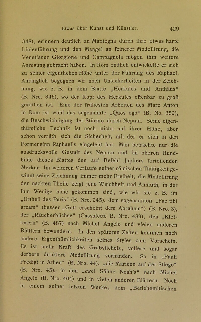 348), erinnern deutlich an Mantegna durch ihre etwas harte Linienführung und den Mangel an feinerer Modellirung, die Venetianer Giorgione und Campagnola mögen ihm weitere Anregung gebracht haben. In Rom endlich entwickelte er sich zu seiner eigentlichen Höhe unter der Führung des Raphael. Anfänglich begegnen wir noch Unsicherheiten in der Zeich- nung, wie z. B. in dem Blatte „Herkules und Anthäus“ (B. Nro. 346), wo der Kopf des Herkules offenbar zu groß gerathen ist. Eine der frühesten Arbeiten des Marc Anton in Rom ist wohl das sogenannte „Quos ego“ (B. No. 352), die Beschwichtigung der Stürme durch Neptun. Seine eigen- thümliche Technik ist noch nicht auf ihrer Höhe, aber schon verräth sich die Sicherheit, mit der er sich in den Formensinn Raphael’s eingelebt hat. Man betrachte nur die ausdrucksvolle Gestalt des Neptun und im oberen Rund- bilde dieses Blattes den auf Befehl Jupiters forteilenden Merkur. Im weiteren Verlaufe seiner römischen Thätigkeit ge- winnt seine Zeichnung immer mehr Freiheit, die Modellirung der nackten Theile zeigt jene Weichheit und Anmuth, in der ihm Wenige nahe gekommen sind, wie wir sie z. B. im „Urtheil des Paris“ (B. Nro. 245), dem sogenannten „Fac tibi arcam“ (besser „Gott erscheint dem Abraham“) (B. Nro. 3), der „Räucherbüchse“ (Cassolette B. Nro. 489), den „Klet- terern“ (B. 487) nach Michel Angelo und vielen anderen Blättern bewundern. In den späteren Zeiten kommen noch andere Eigenthümlichkeiten seines Styles zum Vorschein. Es ist mehr Kraft des Grabstichels, vollere und sogar derbere dunklere Modellirung vorhanden. So in „Pauli Predigt in Athen“ (B. Nro. 44), „die Marieen auf der Stiege“ (B. Nro. 45), in den „zwei Söhne Noah’s“ nach Michel Angelo (B. Nro. 464) und in vielen anderen Blättern. Noch in einem seiner letzten Werke, dem „Betlehemitischen