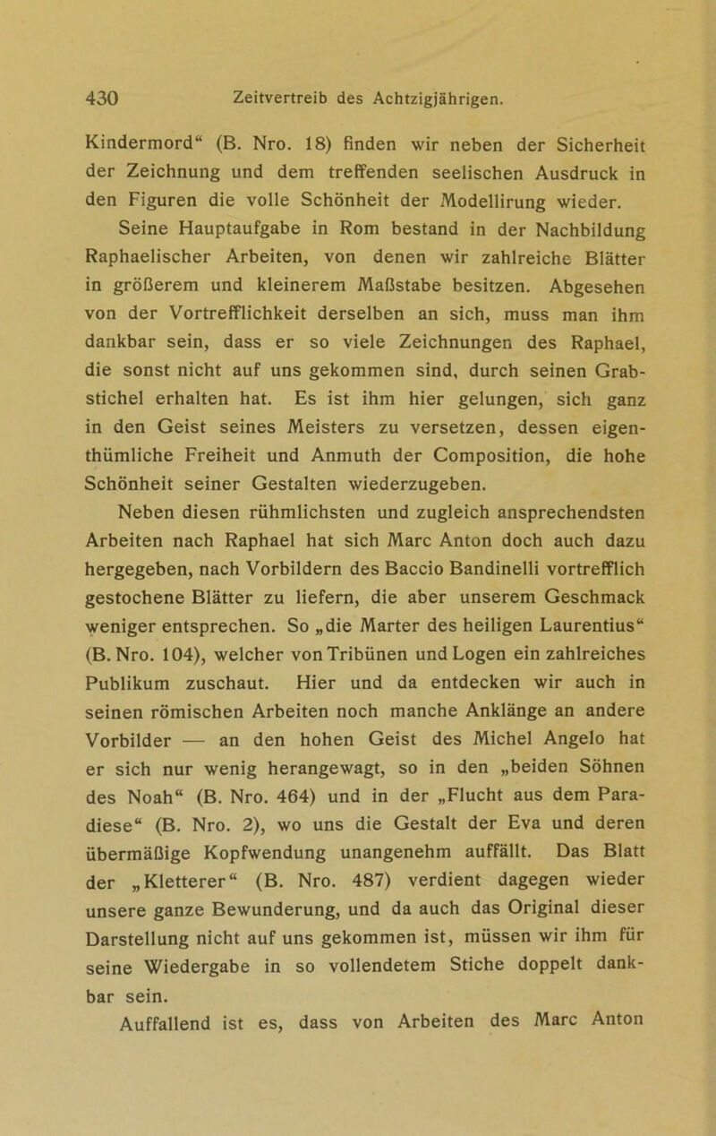 Kindermord“ (B. Nro. 18) finden wir neben der Sicherheit der Zeichnung und dem treffenden seelischen Ausdruck in den Figuren die volle Schönheit der Modellirung wieder. Seine Hauptaufgabe in Rom bestand in der Nachbildung Raphaelischer Arbeiten, von denen wir zahlreiche Blätter in größerem und kleinerem Maßstabe besitzen. Abgesehen von der Vortrefflichkeit derselben an sich, muss man ihm dankbar sein, dass er so viele Zeichnungen des Raphael, die sonst nicht auf uns gekommen sind, durch seinen Grab- stichel erhalten hat. Es ist ihm hier gelungen, sich ganz in den Geist seines Meisters zu versetzen, dessen eigen- thümliche Freiheit und Anmuth der Composition, die hohe Schönheit seiner Gestalten wiederzugeben. Neben diesen rühmlichsten und zugleich ansprechendsten Arbeiten nach Raphael hat sich Marc Anton doch auch dazu hergegeben, nach Vorbildern des Baccio Bandinelli vortrefflich gestochene Blätter zu liefern, die aber unserem Geschmack weniger entsprechen. So „die Marter des heiligen Laurentius“ (B. Nro. 104), welcher von Tribünen und Logen ein zahlreiches Publikum zuschaut. Hier und da entdecken wir auch in seinen römischen Arbeiten noch manche Anklänge an andere Vorbilder — an den hohen Geist des Michel Angelo hat er sich nur wenig herangewagt, so in den „beiden Söhnen des Noah“ (B. Nro. 464) und in der „Flucht aus dem Para- diese“ (B. Nro. 2), wo uns die Gestalt der Eva und deren übermäßige Kopfwendung unangenehm auffällt. Das Blatt der „Kletterer“ (B. Nro. 487) verdient dagegen wieder unsere ganze Bewunderung, und da auch das Original dieser Darstellung nicht auf uns gekommen ist, müssen wir ihm für seine Wiedergabe in so vollendetem Stiche doppelt dank- bar sein. Auffallend ist es, dass von Arbeiten des Marc Anton