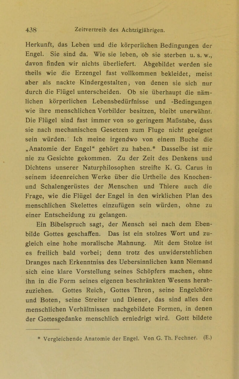 Herkunft, das Leben und die körperlichen Bedingungen der Engel. Sie sind da. Wie sie leben, ob sie sterben u. s. w., davon finden wir nichts überliefert. Abgebildet werden sie theils wie die Erzengel fast vollkommen bekleidet, meist aber als nackte Kindergestalten, von denen sie sich nur durch die Flügel unterscheiden. Ob sie überhaupt die näm- lichen körperlichen Lebensbedürfnisse und -Bedingungen wie ihre menschlichen Vorbilder besitzen, bleibt unerwähnt. Die Flügel sind fast immer von so geringem Maßstabe, dass sie nach mechanischen Gesetzen zum Fluge nicht geeignet sein würden. Ich meine irgendwo von einem Buche die „Anatomie der Engel“ gehört zu haben.* Dasselbe ist mir nie zu Gesichte gekommen. Zu der Zeit des Denkens und Dichtens unserer Naturphilosophen streifte K. G. Carus in seinem ideenreichen Werke über die Urtheile des Knochen- und Schalengerüstes der Menschen und Thiere auch die Frage, wie die Flügel der Engel in den wirklichen Plan des menschlichen Skelettes einzufügen sein würden, ohne zu einer Entscheidung zu gelangen. Ein Bibelspruch sagt, der Mensch sei nach dem Eben- bilde Gottes geschaffen. Das ist ein stolzes Wort und zu- gleich eine hohe moralische Mahnung. Mit dem Stolze ist es freilich bald vorbei; denn trotz des unwiderstehlichen Dranges nach Erkenntniss des Uebersinnlichen kann Niemand sich eine klare Vorstellung seines Schöpfers machen, ohne ihn in die Form seines eigenen beschränkten Wesens herab- zuziehen. Gottes Reich, Gottes Thron, seine Engelchöre und Boten, seine Streiter und Diener, das sind alles den menschlichen Verhältnissen nachgebildete Formen, in denen der Gottesgedanke menschlich erniedrigt wird. Gott bildete * Vergleichende Anatomie der Engel. Von G. Th. Fechner. (E.)