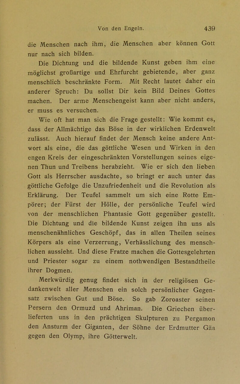 die Menschen nach ihm, die Menschen aber können Gott nur nach sich bilden. Die Dichtung und die bildende Kunst geben ihm eine möglichst großartige und Ehrfurcht gebietende, aber ganz menschlich beschränkte Form. Mit Recht lautet daher ein anderer Spruch: Du sollst Dir kein Bild Deines Gottes machen. Der arme Menschengeist kann aber nicht anders, er muss es versuchen. Wie oft hat man sich die Frage gestellt: Wie kommt es, dass der Allmächtige das Böse in der wirklichen Erdenwelt zulässt. Auch hierauf findet der Mensch keine andere Ant- wort als eine, die das göttliche Wesen und Wirken in den engen Kreis der eingeschränkten Vorstellungen seines eige- nen Thun und Treibens herabzieht. Wie er sich den lieben Gott als Herrscher ausdachte, so bringt er auch unter das göttliche Gefolge die Unzufriedenheit und die Revolution als Erklärung. Der Teufel sammelt um sich eine Rotte Em- pörer; der Fürst der Hölle, der persönliche Teufel wird von der menschlichen Phantasie Gott gegenüber gestellt. Die Dichtung und die bildende Kunst zeigen ihn uns als menschenähnliches Geschöpf, das in allen Theilen seines Körpers als eine Verzerrung, Verhässlichung des mensch- lichen aussieht. Und diese Fratze machen die Gottesgelehrten und Priester sogar zu einem nothwendigen Bestandtheile ihrer Dogmen. Merkwürdig genug findet sich in der religiösen Ge- dankenwelt aller Menschen ein solch persönlicher Gegen- satz zwischen Gut und Böse. So gab Zoroaster seinen Persern den Ormuzd und Ahriman. Die Griechen über- lieferten uns in den prächtigen Skulpturen zu Pergamon den Ansturm der Giganten, der Söhne der Erdmutter Gäa gegen den Olymp, ihre Götterwelt.