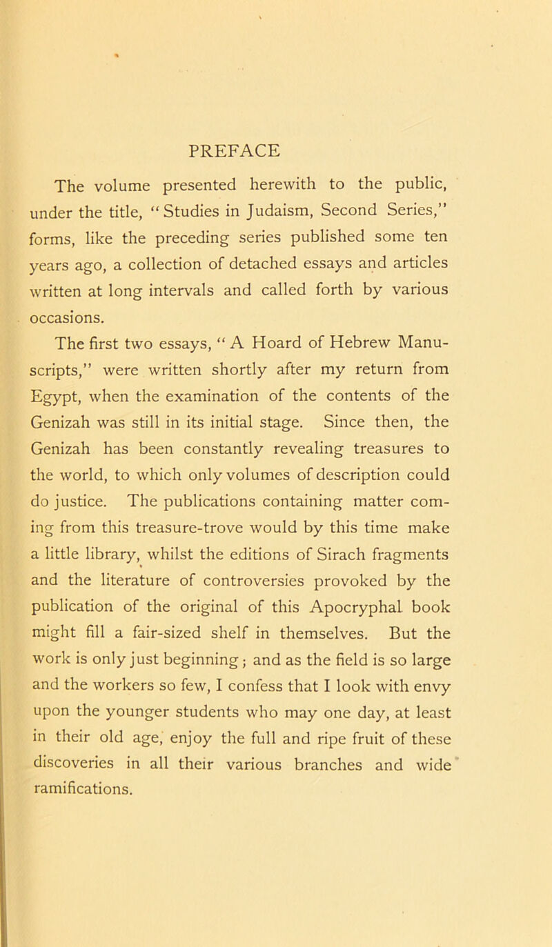 PREFACE The volume presented herewith to the public, under the title, “Studies in Judaism, Second Series,” forms, like the preceding series published some ten years ago, a collection of detached essays and articles written at long intervals and called forth by various occasions. The first two essays, “ A Hoard of Hebrew Manu- scripts,” were written shortly after my return from Egypt, when the examination of the contents of the Genizah was still in its initial stage. Since then, the Genizah has been constantly revealing treasures to the world, to which only volumes of description could do justice. The publications containing matter com- ing from this treasure-trove would by this time make a little library, whilst the editions of Sirach fragments and the literature of controversies provoked by the publication of the original of this Apocryphal book might fill a fair-sized shelf in themselves. But the work is only just beginning; and as the field is so large and the workers so few, I confess that I look with envy upon the younger students who may one day, at least in their old age, enjoy the full and ripe fruit of these discoveries in all their various branches and wide ramifications.